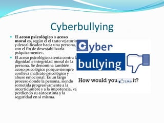 Cyberbullying
 El acoso psicológico o acoso
moral es, según el el trato vejatorio
y descalificador hacia una persona,
con el fin de desestabilizarla
psíquicamente».
 El acoso psicológico atenta contra la
dignidad e integridad moral de la
persona. Se denomina también
acoso psicológico porque siempre
conlleva maltrato psicológico y
abuso emocional. Es un largo
proceso donde la persona, siendo
sometida progresivamente a la
incertidumbre y a la impotencia, va
perdiendo su autoestima y la
seguridad en sí misma.
 