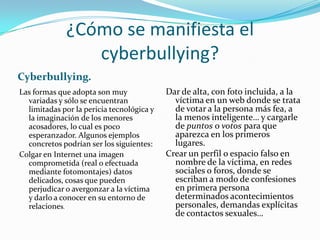 ¿Cómo se manifiesta el
cyberbullying?
Cyberbullying.
Las formas que adopta son muy
variadas y sólo se encuentran
limitadas por la pericia tecnológica y
la imaginación de los menores
acosadores, lo cual es poco
esperanzador. Algunos ejemplos
concretos podrían ser los siguientes:
Colgar en Internet una imagen
comprometida (real o efectuada
mediante fotomontajes) datos
delicados, cosas que pueden
perjudicar o avergonzar a la víctima
y darlo a conocer en su entorno de
relaciones.
Dar de alta, con foto incluida, a la
víctima en un web donde se trata
de votar a la persona más fea, a
la menos inteligente… y cargarle
de puntos o votos para que
aparezca en los primeros
lugares.
Crear un perfil o espacio falso en
nombre de la víctima, en redes
sociales o foros, donde se
escriban a modo de confesiones
en primera persona
determinados acontecimientos
personales, demandas explícitas
de contactos sexuales…
 