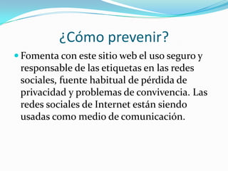 ¿Cómo prevenir?
 Fomenta con este sitio web el uso seguro y
responsable de las etiquetas en las redes
sociales, fuente habitual de pérdida de
privacidad y problemas de convivencia. Las
redes sociales de Internet están siendo
usadas como medio de comunicación.
 
