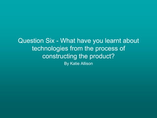 Question Six - What have you learnt about
technologies from the process of
constructing the product?
By Katie Allison
 