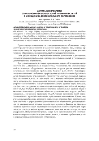 10
АКТУАЛЬНЫЕ ПРОБЛЕМЫ
САНИТАРНОГО КОНТРОЛЯ УСЛОВИЙ ПРЕБЫВАНИЯ ДЕТЕЙ
В УЧРЕЖДЕНИЯХ ДОПОЛНИТЕЛЬНОГО ОБРАЗОВАНИЯ
О.П. Грицина, В.А. Санги
ВГМУ, г. Владивосток. Кафедра гигиенических специальностей ФПК и ППС
Научный руководитель: к.м.н., доцент Л.Н. Нагирная
ACTUAL PROBLEMS OF SANITARY CONTROL OF CONDITIONS STAY OF CHILDREN
IN COMPLEMENTARY EDUCATION INSTIRUTIONS
O.P. Gritsina, V.A. Sangi. Properly organized system of supplementary education stimulates
development of abilities and talents in children. However, the organization of control over the
conditions of stay of children in institutions of further education, in our opinion, needs to be im-
proved. The resulting materials can be used to improve the organization of sanitary control over
the conditions of stay of children in institutions of complementary education.
Правильно организованная система дополнительного образования стиму-
лирует развитие способностей и талантов у детей. Вместе с тем, вопросы ор-
ганизации контроля за условиями пребывания детей в учреждениях дополни-
тельного образования, на наш взгляд, требуют совершенствования.
Цель работы состоит в научном обосновании дополнений к документам,
регламентирующим требования к условиям пребывания детей в учреждениях
дополнительного образования.
В результате комплексного санитарно-гигиенического обследования школы
искусств им. С. Прокофьева г. Владивостока, установлено, что состав помеще-
ний, их площади, оборудование, наполняемость групп, режим занятий соот-
ветствовали гигиеническим требованиям СанПиН 2.4.4.1251-03 «Санитарно-
эпидемиологические требования к учреждениям дополнительного образования
детей (внешкольные учреждения)». Температура воздуха в холодный период
года составляла 20,4–22,7°С, при норме 18,0°С. Однако соблюдение рекомендуе-
мого норматива без использования дополнительных санитарно-технических
устройств не возможно. Инструментальные замеры уровней шума показали,
что фактические уровни звукового давления во время занятий детей варьиру-
ют от 39,0 до 94,0 дБА. Нормативное значение максимальных уровней звука в
«классных помещениях, учебных кабинетах, аудиториях школ и других учебных
заведений…» не должно превышать 55 дБА. Однако выполнить такой норма-
тивна занятиях музыкой и вокалом не представляется возможным. Кроме того,
считаем целесообразным дополнить нормативно-правовую базу, используемую
при контроле за учреждениями дополнительного образования, рекомендация-
ми по регламентации времени воздействия шумового фактора на занятиях.
Поэтому одной из задач настоящего исследования является коррекция норм
температурного режима и уровня звукового давления на занятиях различного
содержания. Полученные материалы могут быть использованы при совершен-
ствовании организации санитарного контроля за условиями пребывания детей
в учреждениях дополнительного образования.
Copyright ОАО «ЦКБ «БИБКОМ» & ООО «Aгентство Kнига-Cервис»
 