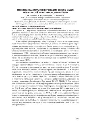 101
СЕЛЕНЗАВИСИМАЯ ГЛУТАТИОНПЕРОКСИДАЗА В ПЕЧЕНИ МЫШЕЙ
НА ФОНЕ ОСТРОЙ ИНТОКСИКАЦИИ ДИХЛОРЭТАНОМ
Л.С. Лобанова, К.Ю. Англичанова, С.А. Оганнисян
ВГМУ, г. Владивосток. Кафедра биологической химии, клинической
лабораторной диагностики,общей и клинической иммунологии
Институт химии ДВО РАН. Лаборатория молекулярного и элементарного анализа
Научные руководители: к.м.н., доцент М.Ю. Хасина, ассистент Т.А. Махачкеева
SELENIUM-DEPENDENT GLUTATHIONE PEROXIDASE
IN THE LIVER OF MICE AGAINST ACUTE INTOXICATION WITH DICHLOROETHANE
L.S. Lobanova, K.U. Anglichanova. The research is devoted to determination of the activity of
glutathione peroxidase in mice liver under acute intoxication with dichloroethane and recep-
tion by animals of a preparation «Selenochel».Mice which were receiving selenium became more
resistant to the oxidative stress caused by dichloroethane. The decrease of glutathione peroxidase
activity in this group is less marked, than in the comparison one.
В настоящее время проблема недостаточности селена в питании привле-
кает повышенное общественное внимание, в связи с его важной роль в про-
цессах жизнедеятельности организма. Селен является антиоксидантом не-
прямого действия, так как соединения, поступающие с пищей, сами по себе
антиоксидантными свойствами не обладают. Селенвходит в состав глутатион-
пероксидазы (ГП) – основного мембранного антиокислительного фермента –
в виде остатка селенцистеина. Целью исследования являлась определение ак-
тивности селензависимой ГП в печени мышей на фоне острой интоксикации
дихлорэтаном (ДХЭ).
Исследование выполнено на 24 мышах – самцах линии D1. Половина из
которых в течение 21 дня получала питание богатое селеном (БАД «Селенохел»).
Другая половина использовалась в качестве контрольной группы. В дальней-
шем часть мышей из данных групп подверглась интоксикации ДХЭ, как уни-
версальном индуктором окислительного стресса. Содержание селена в крови
определяли по методу энергодисперсионного рентгенофлюоресцентного ана-
лиза на базе института химии ДВО РАН. Активность глутатионпероксидазы
в гомогенате определяли известным методом в собственной модификации на
планшетном спектрофотометре на базе химии ТИБОХ ДВО РАН. Для правиль-
ной оценки показателей ГП мы контролировали концентрацию селена в крови
во всех экспериментальных группах. После приема наблюдали рост показателя
на 21%. В ходе работы выявлено, что на фоне введения ДХЭ показатели актив-
ности глутатионпероксидазы значительно снижается как у получавших селен
животных так и в группе сравнения (на 38,4% и 41,2% соответственно). Однако
мыши,получавшие селен оказались более устойчивы к окислительному стрессу,
вызванного ДХЭ. Активность ГП у них снизилась в сравнении с контрольной
группой лишь на 18,4%. Все это позволяет полагать, что селенсодержащиепре-
параты можно использовать для усиления антиоксидантных свойств глутати-
онпероксидазы.
Copyright ОАО «ЦКБ «БИБКОМ» & ООО «Aгентство Kнига-Cервис»
 