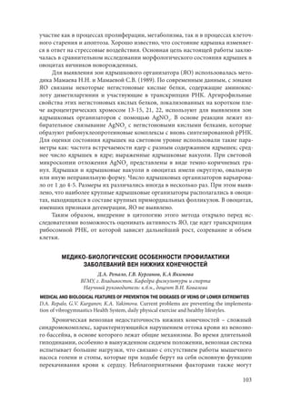 103
участие как в процессах пролиферации, метаболизма, так и в процессах клеточ-
ного старения и апоптоза. Хорошо известно, что состояние ядрышка изменяет-
ся в ответ на стрессовые воздействия. Основная цель настоящей работы заклю-
чалась в сравнительном исследовании морфологического состояния ядрышек в
овоцитах яичников новорожденных.
Для выявления зон ядрышкового организатора (ЯО) использовалась мето-
дика Мамаева Н.Н. и Мамаевой С.В. (1989). По современным данным, с зонами
ЯО связаны некоторые негистоновые кислые белки, содержащие аминокис-
лоту диметиларгинин и участвующие в транскрипции РНК. Аргирофильные
свойства этих негистоновых кислых белков, локализованных на коротком пле-
че акроцентрических хромосом 13-15, 21, 22, используют для выявления зон
ядрышковых организаторов с помощью AgNO3
. В основе реакции лежит из-
бирательное связывание AgNO3
с негистоновыми кислыми белками, которые
образуют рибонуклеопротеиновые комплексы с вновь синтезированной рРНК.
Для оценки состояния ядрышек на световом уровне использовали такие пара-
метры как: частота встречаемости ядер с разным содержанием ядрышек; сред-
нее число ядрышек в ядре; выраженные ядрышковые вакуоли. При световой
микроскопии отложения AgNO3
представлены в виде темно-коричневых гра-
нул. Ядрышки и ядрышковые вакуоли в овоцитах имели округлую, овальную
или иную неправильную форму. Число ядрышковых организаторов варьирова-
ло от 1 до 4-5. Размеры их различались иногда в несколько раз. При этом выяв-
лено, что наиболее крупные ядрышковые организаторы располагались в овоци-
тах, находящихся в составе крупных примордиальных фолликулов. В овоцитах,
имевших признаки дегенерации, ЯО не выявлено.
Таким образом, внедрение в цитологию этого метода открыло перед ис-
следователями возможность оценивать активность ЯО, где идет транскрипция
рибосомной РНК, от которой зависят дальнейший рост, созревание и объем
клетки.
МЕДИКО-БИОЛОГИЧЕСКИЕ ОСОБЕННОСТИ ПРОФИЛАКТИКИ
ЗАБОЛЕВАНИЙ ВЕН НИЖНИХ КОНЕЧНОСТЕЙ
Д.А. Репало, Г.В. Курганов, К.А Якимова
ВГМУ, г. Владивосток. Кафедра физкультуры и спорта
Научный руководитель: к.б.н., доцент В.И. Ковалева
MEDICAL AND BIOLOGICAL FEATURES OF PREVENTION THE DIDEASES OF VEINS OF LOWER EXTREMITIES
D.A. Repalo, G.V. Kurganov, K.A. Yakimova. Сurrent problems are preventing the implementa-
tion of vibrogymnastics Health System, daily physical exercise and healthy lifestyles.
Хроническая венозная недостаточность нижних конечностей – сложный
синдромокомплекс, характеризующийся нарушением оттока крови из венозно-
го бассейна, в основе которого лежат общие механизмы. Во время длительной
гиподинамии, особенно в вынужденном сидячем положении, венозная система
испытывает большие нагрузки, что связано с отсутствием работы мышечного
насоса голени и стопы, которые при ходьбе берут на себя основную функцию
перекачивания крови к сердцу. Неблагоприятными факторами также могут
Copyright ОАО «ЦКБ «БИБКОМ» & ООО «Aгентство Kнига-Cервис»
 