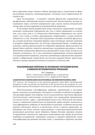 104
быть нарушение водно-солевого обмена (дегидратация у спортсменов на фоне
интенсивных нагрузок, гемоконцентрация, состояние после перенесенных бо-
лезней и др.).
Цель исследования  – установить влияние физических упражнений для
профилактики заболеваний нижних конечностей. Использовались методы ис-
следования: опрос, изучение медицинских карт, анализ научно-методической
литературы, методы народной и нетрадиционной медицины.
В настоящее время разработаны целые комплексы упражнений, которые
включают специальные упражнения для стоп, а также упражнения из положе-
ния, стоя, сидя, лежа и т.д. Гимнастика обеспечивает подвижность ног, увели-
чивает силу стопы и голени, предупреждает повреждения, а также помогает
избавиться от них. Больным была предложена методика лечебной физкульту-
ры, которая включала следующие формы самостоятельных занятий: утренняя
и вечерняя виброгимнастика «по Системе заболеваний Ниши», лечебная физ-
культура, занятия физкультурой по избранной программе, физкультпаузы во
время учебы и работы, элементы самомассажа, закаливание организма, а также
выполнение специальных физических упражнений 6–8 раз в день. В ходе иссле-
дования установлено, что у лиц, комплексно принимавших лечение народной
и нетрадиционной медицины, усиленно занимающихся физическими упражне-
ниями и виброгенной гимнастикой «по Системе здоровья Ниши» приостанав-
ливалось прогрессирование болезни и улучшалось самочувствие.
КЛАССИФИКАЦИЯ НЕЙРОНОВ НА ОСНОВАНИИ ГИСТОХИМИЧЕСКИХ
И ИММУНОГИСТОХИМИЧЕСКИХ ПРИЗНАКОВ
М.С. Старцева
ВГМУ, г. Владивосток. Кафедра физики и математики
Научный руководитель: д.м.н., профессор В.М. Черток
CLASSIFICATION OF NEURONS BASED ON HISTOCHEMICAL AND IMMUNOHISTOCHEMICAL SIGNS
M.C. Startseva. The introduction of the automated equipment, which allows calculating many
parameters of cells, in particular, the absorbance of the enzyme led to the emergence of a new
classification based on the localization of the enzyme in cells and activity histochemical reactions.
Многочисленные классификации нейронов, применяемые в настоящее
время в научных исследованиях, учитывают в основном особенности морфоло-
гии (размеры, форму тела нейрона, число и расположение отростков), функции
(чувствительные, двигательные, вставочные) или медиаторной принадлежно-
сти клеток (холин-, адрен-, серотонинергические и пр.). Результаты гистохими-
ческих и иммуногистохимических исследований предоставляют возможность
классифицировать нейроны по интенсивности реакции, особенностям распре-
деления химических веществ в цитоплазме клеток и прочих параметрах, не-
обходимых для более полного представления о структурно-функциональной
организации различных групп нейронов. Однако большие трудовые затраты
и ограничения технического характера, возникающие при оценке результатов
подобных исследований, затрудняют создание и широкое применение таких
классификаций для решения научных задач. С введением в практику научных
Copyright ОАО «ЦКБ «БИБКОМ» & ООО «Aгентство Kнига-Cервис»
 