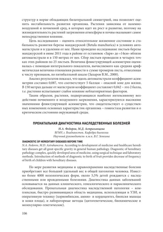 106
структур в норме обладающих билатеральной симметрией, она позволяет оце-
нить нестабильность развития организма. Растения зависимы от наземно-
воздушной и почвенной сред, в которых идет их рост и развитие, поэтому на
жизнедеятельность растений загрязнения атмосферы и почвы оказывают самое
непосредственное влияние.
Цель исследования – оценить относительное жизненное состояние и ста-
бильность развития березы манджурской (Betula manchurica) в условиях авто-
магистрали и в удалении от нее. Нами проведено исследование листьев березы
манджурской в июне 2011 года в районе от остановок «Заря» до «14км» вблизи
автомагистрали и в 150 метрах от нее. Сбор листьев проводили в четырех точ-
ках этих районов по 25 листьев. Величина флюктуирующей асимметрии оцени-
валась с помощью интегрального показателя, вычисляемого как средняя ариф-
метическая величина отношения разности к сумме промеров листа, отнесенная
к числу признаков, по пятибалльной шкале (Захаров В.М., 2000).
Анализ результатов показал, что вдоль автомагистрали коэффициент асим-
метрии составил 0,087, что соответствует 5 баллам – опасной зоне для жизни.
В 150 метрах дальше от магистрали коэффициент составляет 0,042 – это 2 балла,
т.е. растения испытывают слабое влияние неблагоприятных факторов.
Таким образом, растения, подвергающиеся наиболее интенсивному воз-
действию почвенного и воздушного загрязнения, характеризуются высокими
значениями флюктуирующей асимметрии, что свидетельствует о существен-
ных изменениях основных характеристик организма – гомеостаза развития и о
критическом состоянии окружающей среды.
ПРЕНАТАЛЬНАЯ ДИАГНОСТИКА НАСЛЕДСТВЕННЫХ БОЛЕЗНЕЙ
Н.А. Федоров, М.Д. Астраханцева
ВГМУ, г. Владивосток. Кафедра биологии
Научный руководитель: к.м.н. В.Г. Зенкина
DIAGNOSTIC OF HEREDITARY DISEASES BEFORE TIME
N.A. Fedorov, M.D. Astrahanceva. According to development of medicine and healthcare heredi-
tary diseases get all great specific gravity in general human pathology. Diagnostic of hereditary
pathology сomplex, quickly developed area of medicine, using surgical technique and laboratory
methods. Introduction of methods of diagnostic to birth of fruit provides decrease of frequency
of birth of children with hereditary diseases.
По мере развития медицины и здравоохранения наследственные болезни
приобретают все больший удельный вес в общей патологии человека. Извест-
но более 4000 нозологических форм, около 5,5% детей рождаются с наслед-
ственными или врожденными болезнями. Диагностика данных заболеваний
основывается на данных клинического, генеалогического и параклинического
обследования. Пренатальная диагностика наследственной патологии – ком-
плексная, быстро развивающаяся область медицины, использующая и УЗИ, и
оперативную технику (хорионбипсия, амнио- и кордоцентез, биопсия мышцы
и кожи плода), и лабораторные методы (цитогенетические, биохимические и
молекулярно-генетические).
Copyright ОАО «ЦКБ «БИБКОМ» & ООО «Aгентство Kнига-Cервис»
 