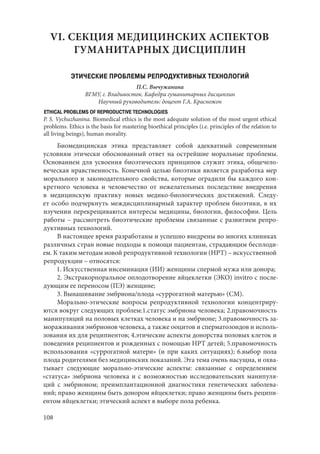 108
VI. СЕКЦИЯ МЕДИЦИНСКИХ АСПЕКТОВ
ГУМАНИТАРНЫХ ДИСЦИПЛИН
ЭТИЧЕСКИЕ ПРОБЛЕМЫ РЕПРОДУКТИВНЫХ ТЕХНОЛОГИЙ
П.С. Вычужанина
ВГМУ, г. Владивосток. Кафедра гуманитарных дисциплин
Научный руководитель: доцент Г.А. Красножон
ETHICAL PROBLEMS OF REPRODUCTIVE TECHNOLOGIES
P. S. Vychuzhanina. Biomedical ethics is the most adequate solution of the most urgent ethical
problems. Ethics is the basis for mastering bioethical principles (i.e. principles of the relation to
all living beings), human morality.
Биомедицинская этика представляет собой адекватный современным
условиям этически обоснованный ответ на острейшие моральные проблемы.
Основанием для усвоения биоэтических принципов служит этика, общечело-
веческая нравственность. Конечной целью биоэтики является разработка мер
морального и законодательного свойства, которые оградили бы каждого кон-
кретного человека и человечество от нежелательных последствие внедрения
в медицинскую практику новых медико-биологических достижений. Следу-
ет особо подчеркнуть междисциплинарный характер проблем биоэтики, в их
изучении перекрещиваются интересы медицины, биологии, философии. Цель
работы – рассмотреть биоэтические проблемы связанные с развитием репро-
дуктивных технологий.
В настоящее время разработаны и успешно внедрены во многих клиниках
различных стран новые подходы к помощи пациентам, страдающим бесплоди-
ем. К таким методам новой репродуктивной технологии (НРТ) – искусственной
репродукции – относятся:
1. Искусственная инсеминация (ИИ) женщины спермой мужа или донора;
2. Экстракорпоральное оплодотворение яйцеклетки (ЭКО) invitro с после-
дующим ее переносом (ПЭ) женщине;
3. Вынашивание эмбриона/плода «суррогатной матерью» (СМ).
Морально-этические вопросы репродуктивной технологии концентриру-
ются вокруг следующих проблем:1.статус эмбриона человека; 2.правомочность
манипуляций на половых клетках человека и на эмбрионе; 3.правомочность за-
мораживания эмбрионов человека, а также ооцитов и сперматозоидов и исполь-
зования их для реципиентов; 4.этические аспекты донорства половых клеток и
поведения реципиентов и рожденных с помощью НРТ детей; 5.правомочность
использования «суррогатной матери» (и при каких ситуациях); 6.выбор пола
плода родителями без медицинских показаний. Эта тема очень насущна, и охва-
тывает следующие морально-этические аспекты: связанные с определением
«статуса» эмбриона человека и с возможностью исследовательских манипуля-
ций с эмбрионом; преимплантационной диагностики генетических заболева-
ний; право женщины быть донором яйцеклетки; право женщины быть реципи-
ентом яйцеклетки; этический аспект в выборе пола ребенка.
Copyright ОАО «ЦКБ «БИБКОМ» & ООО «Aгентство Kнига-Cервис»
 