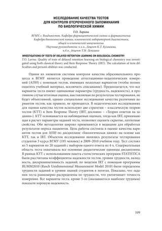 109
ИССЛЕДОВАНИЕ КАЧЕСТВА ТЕСТОВ
ДЛЯ КОНТРОЛЯ ОТСРОЧЕННОГО ЗАПОМИНАНИЯ
ПО БИОЛОГИЧЕСКОЙ ХИМИИ
Т.О. Ларина
ВГМУ, г. Владивосток. Кафедра фармацевтической химии и фармакогнозии
Кафедра биологической химии, клинической лабораторной диагностики,
общей и клинической иммунологии
Научные руководители: к.х.н., доцент К.Т. Кузовлева,
к.б.н., доцент Т.Н. Лемешко
INVESTIGATIONS OF TESTS OF DELAYED RETENTION LEARNING ON BIOLOGICAL CHEMISTRY
T.O. Larina. Quality of tests of delayed retention learning on biological chemistry was investi-
gated using both classical theory and Item Response Theory (IRT). The calculation of item dif-
ficulties and person’s abilities was conducted.
Одним из элементов системы контроля качества образовательного про-
цесса в ВГМУ является проведение аттестационно-педагогических измере-
ний (АПИ) с помощью тестов, имеющих несколько вариантов (чтобы полнее
охватить учебный материал, исключить списывание). Предполагается, что все
варианты теста имеют одинаковые параметры (трудность, надежность), в про-
тивном случае итоговая оценка, выставляемая по результатам тестирования, не
будет объективной, однако специальное исследование качества различных ва-
риантов тестов, как правило, не проводится. В педагогических исследованиях
для оценки качества тестов используют две стратегии – классическую теорию
тестов (КТТ) и Item Response Theory (IRT, дословно – «Теория ответов на за-
дания»). КТТ основывается на наблюдаемых оценках, тогда как IRT, принимаю-
щая в расчет параметры заданий теста, позволяет оценить скрытые, латентные
свойства. Обе методологии широко применяются в медицине для обработки
результатов опроса пациентов. Цель работы состояла в оценке качества вари-
антов тестов для АПИ по дисциплине «Биологическая химия» на основе как
КТТ, так и IRT. Объектом исследования являлись результаты тестирования
студентов 3 курса ВГМУ (195 человек) в 2009–2010 учебном году. Тест состоял
из 5 вариантов по 20 заданий с выбором одного ответа из 4-х. Содержательная
область теста охватывала все основные дидактические единицы дисциплины.
В рамках КТТ с использованием пакета статистических программ STATISTICA
были рассчитаны коэффициенты надежности тестов, уровни трудности, валид-
ность, дискриминативность заданий; по моделям IRT с помощью программы
RUMM2010 (Rasch Unidimensional Measurement Model 2010) были определены
трудности заданий и уровни знаний студентов в логитах. Показано, что зада-
ния теста равномерно распределены по трудности, что увеличивает точность
измерения. Все варианты теста, кроме 5-го (оказавшегося наиболее трудным)
показали хорошую надежность.
Copyright ОАО «ЦКБ «БИБКОМ» & ООО «Aгентство Kнига-Cервис»
 
