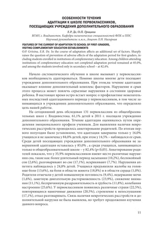 11
ОСОБЕННОСТИ ТЕЧЕНИЯ
АДАПТАЦИИ К ШКОЛЕ ПЕРВОКЛАССНИКОВ,
ПОСЕЩАЮЩИХ УЧРЕЖДЕНИЯ ДОПОЛНИТЕЛЬНОГО ОБРАЗОВАНИЯ
Е.Р. Де, О.П. Грицина
ВГМУ, г. Владивосток. Кафедра гигиенических специальностей ФПК и ППС
Научный руководитель: к.м.н., доцент Л.Н. Нагирная
FEATURES OF THE CURRENT OF ADAPTATION TO SCHOOL OF FIRST-GRADERS,
VISITING COMPLEMENTARY EDUCATION ESTABLISHMENTS
O.P. Gritsina, E.R. De. In the course of adaptation affects an additional set of factors. Sharply
raises the question of prevention of adverse effects of the adaptation period for first-graders, in-
cluding students enrolled in institutions of complementary education. Among children attending
institutions of complementary education not completed adaptation period remained at 85.0%,
and among the students involved only in secondary school – at 82,4%.
Начало систематического обучения в школе вызывает у первоклассни-
ков необходимость адаптироваться. Помимо школы многие дети посещают
учреждения дополнительного образования. При этом,на течение адаптации
оказывает влияние дополнительный комплекс факторов. Нарушение и срыв
этого процесса может повлечь серьезные нарушения в состоянии здоровья
ребенка. В настоящее время остро встает вопрос о профилактике нежелатель-
ных последствий адаптационного периода у первоклассников, в том числе за-
нимающихся в учреждениях дополнительного образования, что определило
цель нашей работы.
На сегодняшний день обследован 131 первоклассник из общеобразова-
тельных школ г. Владивостока. 61,1% детей в 2011 г. посещали учреждения
дополнительного образования. Течение адаптации оценивалось путем опре-
деления эмоционального профиля учеников. Для выявления наличия невро-
тических расстройств проводилось анкетирование родителей. По итогам пер-
вого полугодия было установлено, что адаптация завершена только у 16,0%
учащихся и не закончена у 84,0% детей, при этом у 14,5% – наблюдался ее срыв.
Среди детей посещающих учреждения дополнительного образования не за-
вершенной адаптация оставалась у 85,0% , а среди учащихся, занимающихся
только в общеобразовательной школе – у 82,4% (р<0,05). Анкетирование роди-
телей показало, что у 35,9% первоклассников имеют место различные наруше-
ния сна, такие как: более длительный период засыпания (10,2%), беспокойный
сон (2,6%), разговаривают во сне (17,1%), вскрикивают (7,7%). Нарушения ап-
петита наблюдалось у 24,8% детей. Учащиеся предъявляли жалобы на голов-
ные боли (13,6%), на боли в области живота (18,8%) и в области сердца (1,0%).
Родители отмечали у детей повышенную потливость (9,4%), недержание мочи
(1,6%), заметную двигательную расторможенность (23,9%), снижение внима-
ния (11,1%), беспричинную раздражительность и грубость (11,8%), колебания
настроения (25,6%). У первоклассников появились различные страхи (22,5%),
повторяющиеся навязчивые движения (20,5%), стремление к непослушанию
(17,1%), отказ разговаривать. Связь наличия невротических расстройств и до-
полнительной нагрузки не была выявлена, но требует продолжения изучения
данного вопроса.
Copyright ОАО «ЦКБ «БИБКОМ» & ООО «Aгентство Kнига-Cервис»
 