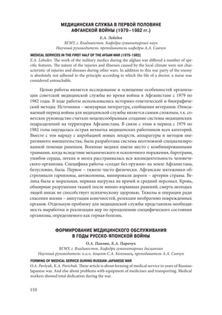 110
МЕДИЦИНСКАЯ СЛУЖБА В ПЕРВОЙ ПОЛОВИНЕ
АФГАНСКОЙ ВОЙНЫ (1979–1982 гг.)
Е.А. Лебедев
ВГМУ, г. Владивосток. Кафедра гуманитарных наук
Научный руководитель: преподаватель кафедры А.А. Савчук
MEDICAL SERVICES IN THE FIRST HALF OF THE AFGAN WAR (1979-1982)
E.A. Lebedev. The work of the military medics during the afghan war differed a number of spe-
cific features. The nature of the injuries and illnesses caused by the local climate were not char-
acteristic of injuries and diseases during other wars. In addition to this war party of the enemy
is absolutely not adhered to the principle according to which the life of a doctor, a nurse was
considered untouchable.
Целью работы является исследование и освещение особенностей организа-
ции советской медицинской службы во время войны в Афганистане с 1979 по
1982 годы. В ходе работы использовались историко-генетический и биографиче-
ский методы. Источники – мемуарная литература, сообщения ветеранов. Описы-
ваемый период войны для медицинской службы является самым сложным, т.к. со-
ветское руководство считало нецелесообразным создание системы медицинских
подразделений на территории Афганистана. В связи с этим в период с 1979 по
1982 голы ощущалась острая нехватка медицинских работников всех категорий.
Вместе с тем наряду с апробацией новых лекарств, аппаратуры и методов опе-
ративного вмешательства, была разработана система неотложной специализиро-
ванной помощи раненым. Военные медики имели место с комбинированными
травмами, когда вследствие механического и осколочного поражения, баротравм,
ушибов сердца, легких и мозга расстраивалась вся жизнедеятельность человече-
ского организма. Специфика работы «солдат без оружия» на земле Афганистана,
безусловно, была. Первое – тяжело чисто физически. Афганские мятежники об-
стреливали гарнизоны, автоколонны, минировали дороги – артерии страны. Ве-
лика была и моральная, нервная нагрузка на врачей и средний персонал. Кровь,
обширные разрушения тканей после минно-взрывных ранений, смерть молодых
людей никак не способствует психическому здоровью. Тяжелы и операции ради
спасения жизни – ампутации конечностей, резекции необратимо поврежденных
органов. Отдельную проблему для медицинской службы представляла необходи-
мость выработки и реализации мер по преодолению специфического состояния
организма, определяемого как горная болезнь.
ФОРМИРОВАНИЕ МЕДИЦИНСКОГО ОБСЛУЖИВАНИЯ
В ГОДЫ РУССКО-ЯПОНСКОЙ ВОЙНЫ
О.А. Павлюк, К.А. Паричук
ВГМУ, г. Владивосток. Кафедра гуманитарных дисциплин
Научный руководитель: к.и.н. доцент С.А. Коломиец, преподаватель А.А. Савчук
FORMING OF MEDICAL SERVICE DURING RUSSIAN-JAPANESE WAR
O.A. Pavlyuk, K.A. Parichuk. These article is about forming of medical service in years of Russian-
Japanese war. And else about problems with equipment of medicines and transporting. Medical
workers showed total dedication during the war.
Copyright ОАО «ЦКБ «БИБКОМ» & ООО «Aгентство Kнига-Cервис»
 