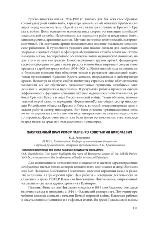 111
Русско-японская война 1904–1905 гг. явилась для ХХ века своеобразной
социокультурной «эмблемой», характеризующей целый комплекс проблем, сто-
ящих перед человечеством. Одной из них является готовность Красного Кре-
ста к войне. Цель: освещение малоизвестных сторон организации армейской
медицинской службы. Источниками для написания работы послужили фото-,
кинодокументы, архивные данные. Методы: историко-генетический, историко-
системный. На состояние армии положительное влияние оказывали медицин-
ские работники. В труднейших условиях они многое сделали для сохранения
здоровья и жизней солдат и офицеров. Медицинская служба делала все, чтобы
наладить четкое, бесперебойное обеспечение войск медицинской помощью, но
для этого не хватало средств. Самоотверженным трудом врачей, фельдшеров,
сестер милосердия не одна тысяча русских воинов была вырвана у смерти и воз-
вращена в строй во время войны 1904–1905 гг. Эффективный уход за ранеными
и больными воинами был обеспечен только в результате специальной подго-
товки организацией Красного Креста женщин, отправляемых в действующую
армию. Несмотря на общую слабую подготовку страны к войне, обстоятельства
позволили все же обеспечить дальневосточные гарнизоны лечебными заве-
дениями и медицинским персоналом. В результате работы проведена оценка
эффективности функционирования системы медицинского обслуживания, ра-
боты Красного Креста в годы Русско-японской войны. Таким образом, положи-
тельной мерой стало утверждение НормальногоУстава общин сестер милосер-
дия Российского общества Красного Креста, который регламентировал цели и
задачи работы сестер милосердия. Ему была отведена организационная роль,
но он не справился с ней в полной мере: по-прежнему не хватало медицинско-
го персонала, фронтовые госпиталя были плохо организованы, чувствовалась
острая нехватка средств и эвакуационного транспорта.
ЗАСЛУЖЕННЫЙ ВРАЧ РСФСР ПАВЛЕНКО КОНСТАНТИН НИКОЛАЕВИЧ
О.А. Резниченко
ВГМУ, г. Владивосток. Кафедра гуманитарных дисциплин
Научный руководитель: старший преподаватель О. П. Крыжановская
HONOURED DOCTOR OF THE RSFSR PAVLENKO KONSTANTIN NIKOLAEVICH
O.A. Reznichenko. The paper highlights the work of Honoured doctor of the RSFSR Pavlen-
ko K.N., who promoted the development of health systems of Primorye.
Для полноценного представления о медицине и системе здравоохранения
необходимо знать о людях, которые вложили в это дело знания и силу. Одним из
них был Павленко Константин Николаевич, внесший огромный вклад в разви-
тие медицины в Приморском крае. Цель работы – освещение деятельности за-
служенного врача РСФСР Павленко Константина Николаевича, направленной
на развитие системы здравоохранения в Приморье.
Павленко Константин Николаевич родился в 1891 г. во Владивостоке, здесь
окончил мужскую гимназию, а 1914 г. – Казанский университет. Получение вра-
чебного диплома совпало с началом Первой мировой войны. Павленко работал
в эвакуационном госпитале и в тифозных очагах. Во время Гражданской войны
Copyright ОАО «ЦКБ «БИБКОМ» & ООО «Aгентство Kнига-Cервис»
 
