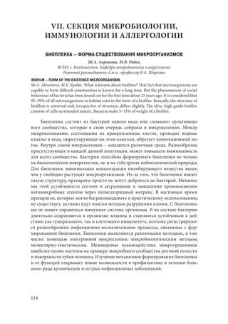 114
VII. СЕКЦИЯ МИКРОБИОЛОГИИ,
ИММУНОЛОГИИ И АЛЛЕРГОЛОГИИ
БИОПЛЕНКА – ФОРМА СУЩЕСТВОВАНИЯ МИКРООРГАНИЗМОВ
Ш.А. Акрамова, М.В. Рябец
ВГМУ, г. Владивосток. Кафедра микробиологии и вирусологии
Научный руководитель: д.м.н., профессор В.А. Шаркова
BIOFILM – FORM OF THE EXISTENCE MICROORGANISMS
Sh.A. Akramova, M.V. Ryabec. What is known about biofilms? That fact that microorganisms are
capable to form difficult communities is known for a long time. But the phenomenon of social
behaviour of bacteria has been found out for the first time about 25 years ago. It is considered that
95–99% of all microorganisms in habitat exist in the form of a biofilm. Basically, the structure of
biofilms is universal and, irrespective of structure, differs slightly. The alive, high-grade biofilm
consists of cеlls surrounded matrix. Bacteria make 5–35% of weight of a biofilm.
Биопленка состоит из бактерий одного вида или сложного мультивидо-
вого сообщества, которые в свою очередь собраны в микроколонии. Между
микроколониями, состоящими из прикрепленных клеток, проходят водные
каналы и вода, циркулирующая по этим каналам, образует конвекционный по-
ток. Внутри самой микроколонии – находится различная среда. Разнообразие,
присутствующее в каждой данной популяции, может повышать выживаемость
для всего сообщества. Бактерии способны формировать биопленки не только
на биологических поверхностях, но и на субстратах небиологической природы.
Для биопленок минимальная концентрация ингибирующего вещества выше,
чем у свободно растущих микроорганизмов. Из-за того, что биопленки имеют
такую структуру, препараты просто не могут добраться до бактерий. Механиз-
мы этой устойчивости состоят в затруднении и замедлении проникновения
антимикробных агентов через полисахаридный матрикс. В настоящее время
препаратов, которые могли бы рекомендовать к практическому использованию,
не существует, активно идут поиски методов разрушения пленок. С биопленка-
ми не может справиться иммунная система организма. В их составе бактерии
длительно сохраняются в организме хозяина и становятся устойчивым к дей-
ствию как гуморального, так и клеточного иммунитета, поэтому регистрируют-
ся разнообразные инфекционно-воспалительные процессы, связанные с фор-
мированием биопленок. Биопленки выявляются различными методами, в том
числес помощью электронной микроскопии, микробиологическим методом,
молеклярно-генетическим. Межвидовые взаимодействия микроорганизмов
наиболее полно изучены на примере микробного сообщества ротовой полости
и поверхности зубов человека. Изучение механизмов формирования биопленки
и ее функций открывает новые возможности в профилактике и лечении боль-
шого ряда хронических и острых инфекционных заболеваний.
Copyright ОАО «ЦКБ «БИБКОМ» & ООО «Aгентство Kнига-Cервис»
 