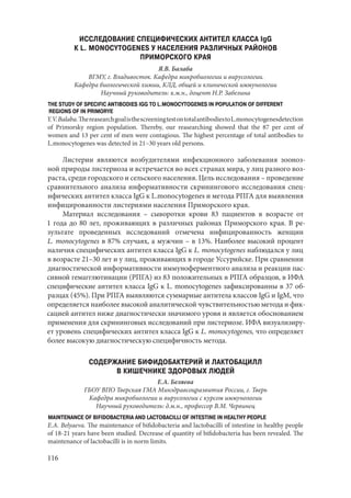 116
ИССЛЕДОВАНИЕ СПЕЦИФИЧЕСКИХ АНТИТЕЛ КЛАССА IgG
К L. MONOCYTOGENES У НАСЕЛЕНИЯ РАЗЛИЧНЫХ РАЙОНОВ
ПРИМОРСКОГО КРАЯ
Я.В. Балаба
ВГМУ, г. Владивосток. Кафедра микробиологии и вирусологии.
Кафедра биологической химии, КЛД, общей и клинической иммунологии
Научный руководитель: к.м.н., доцент Н.Р. Забелина
THE STUDY OF SPECIFIC ANTIBODIES IGG TO L.MONOCYTOGENES IN POPULATION OF DIFFERENT
REGIONS OF IN PRIMORYE
Y.V.Balaba.ThereasearchgoalisthescreeningtestontotalantibodiestoL.monocytogenesdetection
of Primorsky region population. Thereby, our reasearching showed that the 87 per cent of
women and 13 per cent of men were contagious. The highest percentage of total antibodies to
L.monocytogenes was detected in 21–30 years old persons.
Листерии являются возбудителями инфекционного заболевания зооноз-
ной природы листериоза и встречается во всех странах мира, у лиц разного воз-
раста, среди городского и сельского населения. Цель исследования – проведение
сравнительного анализа информативности скринингового исследования спец-
ифических антител класса IgG к L.monocytogenes и метода РПГА для выявления
инфицированности листериями населения Приморского края.
Материал исследования  – сыворотки крови 83 пациентов в возрасте от
1 года до 80 лет, проживающих в различных районах Приморского края. В ре-
зультате проведенных исследований отмечена инфицированность женщин
L. monocytogenes в 87% случаях, а мужчин – в 13%. Наиболее высокий процент
наличия специфических антител класса IgG к L. monocytogenes наблюдался у лиц
в возрасте 21–30 лет и у лиц, проживающих в городе Уссурийске. При сравнении
диагностической информативности иммуноферментного анализа и реакции пас-
сивной гемагглютинации (РПГА) из 83 положительных в РПГА образцов, в ИФА
специфические антител класса IgG к L. monocytogenes зафиксированны в 37 об-
разцах (45%). При РПГА выявляются суммарные антитела классов IgG и IgМ, что
определяется наиболее высокой аналитической чувствительностью метода и фик-
сацией антител ниже диагностически значимого уровя и является обоснованием
применения для скрининговых исследований при листериозе. ИФА визуализиру-
ет уровень специфических антител класса IgG к L. monocytogenes, что определяет
более высокую диагностическую специфичность метода.
СОДЕРЖАНИЕ БИФИДОБАКТЕРИЙ И ЛАКТОБАЦИЛЛ
В КИШЕЧНИКЕ ЗДОРОВЫХ ЛЮДЕЙ
Е.А. Беляева
ГБОУ ВПО Тверская ГМА Минздравсоцразвития России, г. Тверь
Кафедра микробиологии и вирусологии с курсом иммунологии
Научный руководитель: д.м.н., профессор В.М. Червинец
MAINTENANCE OF BIFIDOBACTERIA AND LACTOBACILLI OF INTESTINE IN HEALTHY PEOPLE
E.A. Belyaeva. The maintenance of bifidobacteria and lactobacilli of intestine in healthy people
of 18-21 years have been studied. Decrease of quantity of bifidobacteria has been revealed. The
maintenance of lactobacilli is in norm limits.
Copyright ОАО «ЦКБ «БИБКОМ» & ООО «Aгентство Kнига-Cервис»
 