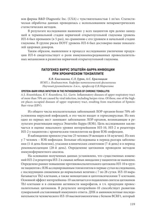 119
вов фирмы R&D Diagnostic Inc. (USA) с чувствительностью 1 пг/мл. Статисти-
ческая обработка данных проводилась с использованием непараметрических
статистических методов.
В результате исследования выявлено: у всех пациентов при далеко зашед-
шей и терминальной стадии первичной открытоугольной глаукомы уровень
ИЛ-6 был превышен (в 5 раз), по сравнению с его уровнем в начальной стадии
глаукомы. В группе риска ПОУГ уровень ИЛ-6 был достоверно выше показате-
лей здоровых доноров.
Таким образом, выявленное в процессе исследования увеличение продук-
ции ИЛ-6 свидетельствует о роли иммунноопосредованных провоспалитель-
ных механизмов в развитии первичной открытоугольной глаукомы.
ПАТОГЕНЕЗ ВИРУС ЭПШТЕЙН-БАРРА ИНФЕКЦИИ
ПРИ ХРОНИЧЕСКОМ ТОНЗИЛЛИТЕ
К.В. Квасникова, С.Л. Гурин, А.С. Красницкая
ВГМУ, г. Владивосток. Кафедра патологической физиологии
Научный руководитель: д.м.н., профессор Е.В.Маркелова
EPSTEIN-BARR VIRUS INFICTION IN THE PATHOGENESIS OF CHRONIC TONSILLITIS
A.S. Krasnitskaya, K.V. Kvasnikova, S.L. Gurin. Inflammatory diseases of upper respiratory tract
of more than 70% are caused by viral infection, including herpes virus. Of these, one of the high-
est places occupied diseases of upper respiratory tract, resulting from reactivation of Epstein-
Barr virus (EBV).
Из общего числа воспалительных заболеваний ЛОР-органов более 70% об-
условлены вирусной инфекцией, в это число входят и герпесвирусные. Из них
одно из первых мест занимают заболевания ЛОР-органов, возникающие в ре-
зультате реактивации вируса Эпштейн-Барра (ВЭБ). Цель исследования заклю-
чается в оценке локального уровня интерлейкинов ИЛ-10, ИЛ-2 и рецептора
ИЛ-2 у пациентов с хроническим тонзиллитом на фоне ВЭБ-инфекции.
В наблюдении приняло участие 25 человек (9 женщин и 16 мужчин). Из них
у 7 человек – ВЭБ инфекция. Больные обследованы в период разгара заболева-
ния (1-й день болезни), угасания клинических симптомов (7-й день) и в период
реконвалесценции (28-й день). Определение цитокинов проводили методом
иммуноферментного анализа.
На основании полученных данных установлено, что существенных измене-
ний ИЛ-2 и рецептора ИЛ-2 в смывах небных миндалин у пациентов не выявлено.
Определено раннее повышение противовоспалительного цитокина ИЛ-10 в груп-
пе пациентов с ВЭБ ассоциированным тонзиллитом в первые сутки исследования,
с последующим снижением до нормальных величин с 7 по 28 сутки. ИЛ-10 выра-
батывается Th2-клетками, а также моноцитами и цитотоксическими Т-клетками.
Основной эффект интерлейкина-10 заключается в подавлении синтеза цитокинов
Th1-клетками и в снижении активности макрофагов, в т.ч. продукции провос-
палительных цитокинов. В результате интерлейкин-10 способствует развитию
гуморальной составляющей иммунного ответа. ДНК и аминокислотные последо-
вательности человеческого ИЛ-10 высокогомологичны с белком BCRF1, который
Copyright ОАО «ЦКБ «БИБКОМ» & ООО «Aгентство Kнига-Cервис»
 