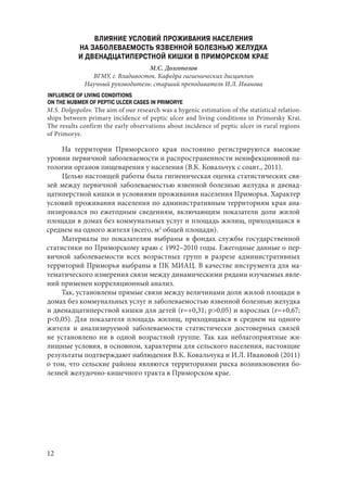 12
ВЛИЯНИЕ УСЛОВИЙ ПРОЖИВАНИЯ НАСЕЛЕНИЯ
НА ЗАБОЛЕВАЕМОСТЬ ЯЗВЕННОЙ БОЛЕЗНЬЮ ЖЕЛУДКА
И ДВЕНАДЦАТИПЕРСТНОЙ КИШКИ В ПРИМОРСКОМ КРАЕ
М.С. Долгополов
ВГМУ, г. Владивосток. Кафедра гигиенических дисциплин
Научный руководитель: старший преподаватель И.Л. Иванова
INFLUENCE OF LIVING CONDITIONS
ON THE NUBMER OF PEPTIC ULCER CASES IN PRIMORYE
M.S. Dolgopolov. The aim of our research was a hygenic estimation of the statistical relation-
ships between primary incidence of peptic ulcer and living conditions in Primorsky Krai.
The results confirm the early observations about incidence of peptic ulcer in rural regions
of Primorye.
На территории Приморского края постоянно регистрируются высокие
уровни первичной заболеваемости и распространенности неинфекционной па-
тологии органов пищеварения у населения (В.К. Ковальчук с соавт., 2011).
Целью настоящей работы была гигиеническая оценка статистических свя-
зей между первичной заболеваемостью язвенной болезнью желудка и двенад-
цатиперстной кишки и условиями проживания населения Приморья. Характер
условий проживания населения по административным территориям края ана-
лизировался по ежегодным сведениям, включающим показатели доли жилой
площади в домах без коммунальных услуг и площадь жилищ, приходящаяся в
среднем на одного жителя (всего, м2
общей площади).
Материалы по показателям выбраны в фондах службы государственной
статистики по Приморскому краю с 1992–2010 годы. Ежегодные данные о пер-
вичной заболеваемости всех возрастных групп в разрезе административных
территорий Приморья выбраны в ПК МИАЦ. В качестве инструмента для ма-
тематического измерения связи между динамическими рядами изучаемых явле-
ний применен корреляционный анализ.
Так, установлены прямые связи между величинами доли жилой площади в
домах без коммунальных услуг и заболеваемостью язвенной болезнью желудка
и двенадцатиперстной кишки для детей (r=+0,31; p>0,05) и взрослых (r=+0,67;
p<0,05). Для показателя площадь жилищ, приходящаяся в среднем на одного
жителя и анализируемой заболеваемости статистически достоверных связей
не установлено ни в одной возрастной группе. Так как неблагоприятные жи-
лищные условия, в основном, характерны для сельского населения, настоящие
результаты подтверждают наблюдения В.К. Ковальчука и И.Л. Ивановой (2011)
о том, что сельские районы являются территориями риска возникновения бо-
лезней желудочно-кишечного тракта в Приморском крае.
Copyright ОАО «ЦКБ «БИБКОМ» & ООО «Aгентство Kнига-Cервис»
 