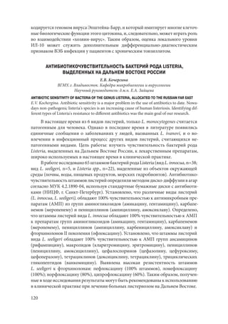 120
кодируется геномом вируса Эпштейна-Барр, и который имитирует многие клеточ-
ные биологические функции этого цитокина, и, следовательно, может играть роль
во взаимодействии «хозяин-вирус». Таким образом, оценка локального уровня
ИЛ-10 может служить дополнительным дифференциально-диагностическим
признаком ВЭБ инфекции у пациентов с хроническим тонзиллитом.
АНТИБИОТИКОЧУВСТВИТЕЛЬНОСТЬ БАКТЕРИЙ РОДА LISTERIA,
ВЫДЕЛЕННЫХ НА ДАЛЬНЕМ ВОСТОКЕ РОССИИ
Е.В. Кочергина
ВГМУ, г. Владивосток. Кафедра микробиологии и вирусологии
Научный руководитель: д.м.н. Е.А. Зайцева
ANTIBIOTIC SENSITIVITY OF BACTERIA OF THE GENUS LISTERIA, ALLOCATED TO THE RUSSIAN FAR EAST
E.V. Kochergina. Antibiotic sensitivity is a major problem in the use of antibiotics to date. Nowa-
days non-pathogenic listeria's species is an increasing cause of human listeriosis. Identifying dif-
ferent types of Listeria's resistance to different antibiotics was the main goal of our research.
В настоящее время из 6 видов листерий, только L. monocytogenes считается
патогенным для человека. Однако в последнее время в литературе появились
единичные сообщения о заболеваниях у людей, вызванных L. ivanovi, и о во-
влечении в инфекционный процесс других видов листерий, считающихся не-
патогенными видами. Цель работы: изучить чувствительность бактерий рода
Listeria, выделенных на Дальнем Востоке России, к лекарственным препаратам,
широко используемых в настоящее время в клинической практике.
Вработеисследовано65штаммовбактерийродаListeria(видL.innocua, n=38;
вид L. seeligeri, n=5, и Listeria spp., n=22), выделенные из объектов окружающей
среды (почвы, воды, пищевых продуктов, морских гидробионтов). Антибиотико-
чувствительностьштаммовлистерийопределялиметодомдиско-диффузиивагар
согласно МУК 4.2.1890-04, используя стандартные бумажные диски с антибиоти-
ками (НИЦФ, г. Санкт-Петербург). Установлено, что различные виды листерий
(L. innocua, L. seeligeri), обладают 100% чувствительностью к антимикробным пре-
паратам (АМП) из групп аминогликозидов (амикацину, гентамицину), карбапе-
немов (меропенему) и пенициллинов (ампициллину, амоксиклаву). Определено,
что штаммы листерий вида L. innocua обладают 100% чувствительностью к АМП
к препаратам групп аминогликозидов (амикацину, гентамицину), карбапенемов
(меропенему), пенициллинов (ампициллину, карбенициллину, амоксиклаву) и
фторхинолонов II поколения (офлоксацину). Установлено, что штаммы листерий
вида L. seeligeri обладают 100% чувствительностью к АМП групп ансамицинов
(рифампицину), макролидов (кларитромицину, эритромицину), пенициллинов
(пенициллину, амоксициллину), цефалоспоринов (цефазолину, цефуроксиму,
цефоперазону), тетрациклинов (доксициклину, тетрациклину), трициклических
гликопептидов (ванкомицину). Выявлена высокая резистентность штаммов
L. seeligeri к фторхинолонам: пефлоксацину (100% штаммов), ломефлоксацину
(100%); норфлоксацину (80%), ципрофлоксацину (60%). Таким образом, получен-
ные в ходе исследования результаты могут быть рекомендованы к использованию
в клинической практике при лечении больных листериозом на Дальнем Востоке.
Copyright ОАО «ЦКБ «БИБКОМ» & ООО «Aгентство Kнига-Cервис»
 