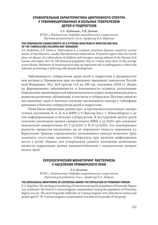 121
СРАВНИТЕЛЬНАЯ ХАРАКТЕРИСТИКА ЦВИТОКИНОГО СПЕКТРА
У ТУБИНФИЦИРОВАННЫХ И БОЛЬНЫХ ТУБЕРКЛЕЗОМ
ДЕТЕЙ И ПОДРОСТКОВ
С.С. Кудишина., Е.В. Димова
ВГМУ, г. Владивосток. Кафедра микробиологии и вирусологии
Научный руководитель: д.м.н., профессор В.А. Шаркова
THE COMPARATIVE CHARACTERISTIC OF A CYTOKINE SPECTRUM AT INFECTED AND SICK
OF THE TUBERCULOSIS CHILDREN AND TEENAGERS
S.S. Kudishina, E.V. Dimova. Tuberculosis is a common infectious diasease caused by various
strains of mycobacteria, usually Mycobacterium tuberculosis. Primorski region takes the fourth
place on disease of a tuberculosis of children and teenagers among subjects of the Russian Fed-
eration and makes 46.9 on 100 thousand population that in 3 times more than on the average
across Russia. Mediators of immunopoiesis play an important role in pathogenesis a tubercular
infection promoting or inferring with disease development.
Заболеваемость туберкулезом среди детей и подростков в Дальневосточ-
ном регионе и Приморском крае по-прежнему превышает показатели Россий-
ской Федерации: 30,2, 46,9 против 15,0 на 100 тыс. населения (2010 г.). Вопро-
сы формирования заболеваемости и болезненности остаются актуальными.
Определение закономерностей иммунопатогенеза играет немаловажную роль в
развитии различных заболеваний, в том числе и туберкулеза. Поэтому одной из
поставленных задач и являлось изучение цитокинового спектра у тубинфици-
рованных и больных туберкулезом детей и подростков.
Нами были определены уровни про- и противовоспалительных сыворо-
точных цитокинов IL-4, IL-6 и ИФН-γ 9 (Вектор-Бест, г. Новосибирск) у де-
тей инфицированных и больных туберкулезом. В исследуемой группе детей
отмечено увеличение уровня сывороточного ИФН-γ (ρ<0,05) при снижение
показателей сывороточных IL-4 (ρ<0,05) и IL-6 (ρ>0,05), что подтверждает
развитие процессов воспаления, но не определяет тяжесть поражения ту-
беркулезом. Уровень определяемого цитокинового спектра позволяет пред-
положить отсутствие активного туберкулеза при наличии инфицирован-
ности у детей. Однако, для утверждения данного положения необходимо
провести корреляцию уровня иммуноглобулинов с показателями аллерги-
ческих проб.
СЕРОЛОГИЧЕСКИЙ МОНИТОРИНГ ЛИСТЕРИОЗА
У НАСЕЛЕНИЯ ПРИМОРСКОГО КРАЯ
Е.А. Купчина
ВГМУ, г. Владивосток. Кафедра микробиологии и вирусологии
Научный руководитель: д.м.н., профессор Е.А. Зайцева
THE SEROLOGICAL MONITORING OF LISTERIOSIS AMONG THE POPULATION OF PRIMORSKY RERION
E.A. Kupchina.TheserologicalmonitoringofListeriosisamongthepopulationofPrimorskyRegion
was conducted. The level of L.monocytogenes contamination among the population of Primorsky
Region was set. The most frequently antibodies at L.monocytogenes were detected in women and
people aged 21-30. L.monocytogenes contamination was detected in people of risk group.
Copyright ОАО «ЦКБ «БИБКОМ» & ООО «Aгентство Kнига-Cервис»
 