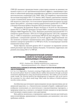 123
(ТФР-β3) оказывает преимущественно супрессорное влияние на динамику им-
мунного ответа за счет противовоспалительного эффекта, защищающего орга-
низм от избыточной продукции макрофагами и другими клетками воспаления
цитотоксических соединений [S.M. Wahl, 1994]. Его выработку эндотелиальны-
ми клетками индуцирует ИЛ-17 [Т. Starnes, 2001]. Однако, однозначного мнения
о роли и взаимосвязи данных цитокинов в аутоиммунной патологии щитовид-
ной железы не существует, что и послужило предпосылкой для нашего исследо-
вания. Цель работы – изучение и оценка сывороточного уровня ИЛ-17 и ТФР‑β3
у больных болезнью Грейвса-Базедова (БГБ) различной степени тяжести.
Обследовано 36 пациентов. Возраст больных от 18 до 65 лет. Исследование
уровня ИЛ-17 и ТФР-β3 проведено методом ИФА с помощью диагностических
наборов «R&D Diagnostics Inc. USA». Выявлено увеличение показателей ИЛ-17 в
сыворотке крови больных с БГБ (22,11±5,69 pg/ml против 7,82±2,58 у здоровых
лиц, ρ < 0,001) и тенденция к увеличению ТФР-β3 (61,56±5,36 pg/ml; ρ > 0,05) по
сравнению с контрольной группой (52,73±10,41 pg/ml). Корреляционный ана-
лиз позволил установить положительную связь умеренной силы между содер-
жанием в сыворотке крови ИЛ-17 и ТФР-β3 (r=0,32), что подтверждает наличие
взаимосвязи между ними.
Таким образом, высокий уровень ИЛ-17 указывает на нарушение цитоки-
новой регуляции при болезни Грейвса-Базедова. Установлена корреляция уме-
ренной силы между ИЛ-17 и ТФР-β3.
МИКРОБИОЛОГИЧЕСКИЙ СКРИНИНГ
АНТИГРИБКОВЫХ СВОЙСТВ РАСТЕНИЙ ДАЛЬНЕВОСТОЧНОЙ ФЛОРЫ,
ИСПОЛЬЗУЕМЫХ В ЭТНОМЕДИЦИНЕ
А.Э. Ли, А.А. Шаповалова
ВГМУ, г. Владивосток. Кафедра микробиологии и вирусологии
Научный руководитель: к.б.н., доцент С.А. Москаленко
MICROBIOLOGICAL SCREENING OF ANTIFUNGAL PROPERTIES OF PLANTS OF THE FAR EASTEN FLORA
USED IN ETHNOMEDICINE
A.A. Lee, A.A. Shapovalova. At present, screening of higher plants of the Far Eastern flora with
the microwell method. Based on Candida albicans viability determination through accelerated
enzimization dehydrogenases using color biochemical indicators. This enables you to record the
results visually. The universal spread of the dehydrogenases of eukaryotic cells can be used in
the screening of in vitro culture model fungi. Fallen under the influence of herbal medicines
microbes remain colorless.
Антибиотики растительного происхождения весьма перспективны для ме-
дицинской практики, т.к. с биологических позиций в борьбе с инфекцией целе-
сообразнее использовать не синтетические и высокоочищенные препараты, а
природные вещества, в контакте с которыми человек находится на протяжении
всей эволюции и превосходно к ним адаптирован
Цель работы заключалась в проведении скрининга высших растений даль-
невосточной флоры, применяемых в этномедицине, для выявления у них анти-
грибковых свойств.
Copyright ОАО «ЦКБ «БИБКОМ» & ООО «Aгентство Kнига-Cервис»
 