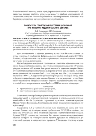 126
большое влияние на исход родов: преждевременное излитие околоплодных вод,
первичная родовая слабость, кесарево сечение, что требует комплексного об-
следования женщин в течение беременности с целью раненного выявления воз-
будителя хламидиоза и адекватной комплексной терапии.
ПОКАЗАТЕЛИ ГЕМОСТАЗА И СИТСТЕМА ЦИТОКИНОВ
ПРИ ТЯЖЕЛОМ АБДОМИНАЛЬНОМ СЕПСИСЕ
В.Д. Остапенко, В.Н. Степанюк
ВГМУ, г. Владивосток. Кафедра патологической физиологии
Научный руководитель: д.м.н., профессор Е.В. Маркелова
INDICATORS OF HEMOSTASIS AND SYSTEM OF CYTOKINES AT ABDOMINAL SEPSIS.
V.D. Ostapenko, V.N. Stepanyuk. In work the interrelation of system of a hemostasis (thrombo-
cytes, fibrinogen, prothrombin ratio) and some cytokines at patients with an abdominal sepsis
is investigated. Increasing of IL- 6 and fibrinogen by 10 days at the died patients is possible to
survey as criterion of a failure of disease is taped. Both in group survived and in group of the died
patients the disbalance in system of cytokines and a hemostasis is reveled.
Цель исследования – оценить динамику IL-6 и TGF-β3 и показателей си-
стемы гемостаза (тромбоциты, фибриноген, протромбиновый индекс (ПТИ)) у
больных с абдоминальным сепсисом и определить их патогенетическое влияние
на течение и исход заболевания.
Под наблюдением находились 25 пациентов с тяжелым абдоминальным сеп-
сисом. Пациенты были разделены на 2 группы: выжившие пациенты=13 человек,
умершие пациенты =12 человек. Контролем явились 20 здоровых доноров. В каче-
стве материала исследования служила сыворотка крови и цельная кровь. Исследо-
вания проводились в динамике (на 1 сутки, 5-е сутки и на 10-е сутки поступления
пациентов в ОРИТ). Содержание цитокинов проводили с помощью метода твер-
дофазного иммуноферментного анализа. Граница чувствительности 1 пг/мл. Коли-
чество тромбоцитов определяли методом подсчета на счетчике частиц типа «Куль-
тер», фибриноген определяли методом Рутберга. ПТИ вычисляли по формуле:
А/В×100, где
А – протромбиновое время плазмы донора крови,
В – протромбиновое время исследуемого лица.
Статистическая обработка результатов проводилась методами описательной
параметрической и непараметрической статистики с использованием програм-
мы «StatPlus v. 5.8.4.3». Достоверность различий проводили с помощью критерия
Манна-Уитни и Вилкоксона. Сопряженность между показателями оценивали по
критерию χ2.
Содержание IL-6 у умерших больных было значительно выше, чем у вы-
живших больных на всем протяжении пребывания в ОРИТ. При этом его уро-
вень к 10 суткам более 135,5 пгмл был сопряжен с неблагоприятным исходом.
Уровень TGF-β3 у пациентов с сепсисом был значительно ниже по сравнению с
группой контроля на всем протяжении лечения, при этом не наблюдалось до-
стоверной разницы в зависимости от прогноза. У больных с сепсисом отмеча-
Copyright ОАО «ЦКБ «БИБКОМ» & ООО «Aгентство Kнига-Cервис»
 