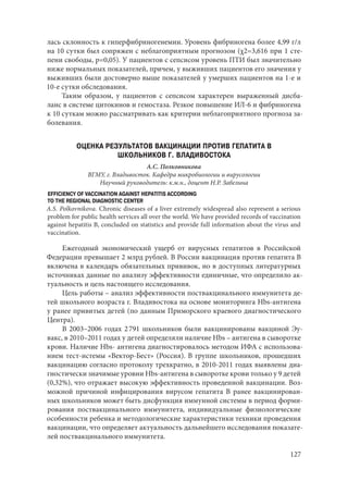 127
лась склонность к гиперфибриногенемии. Уровень фибриногена более 4,99 г/л
на 10 сутки был сопряжен с неблагоприятным прогнозом (χ2=3,616 при 1 сте-
пени свободы, р=0,05). У пациентов с сепсисом уровень ПТИ был значительно
ниже нормальных показателей, причем, у выживших пациентов его значения у
выживших были достоверно выше показателей у умерших пациентов на 1-е и
10-е сутки обследования.
Таким образом, у пациентов с сепсисом характерен выраженный дисба-
ланс в системе цитокинов и гемостаза. Резкое повышение ИЛ-6 и фибриногена
к 10 суткам можно рассматривать как критерии неблагоприятного прогноза за-
болевания.
ОЦЕНКА РЕЗУЛЬТАТОВ ВАКЦИНАЦИИ ПРОТИВ ГЕПАТИТА В
ШКОЛЬНИКОВ Г. ВЛАДИВОСТОКА
А.С. Полковникова
ВГМУ, г. Владивосток. Кафедра микробиологии и вирусологии
Научный руководитель: к.м.н., доцент Н.Р. Забелина
ЕFFICIENCY OF VACCINATION AGAINST HEPATITIS ACCORDING
TO THE REGIONAL DIAGNOSTIC CENTER
A.S. Polkovnikova. Chronic diseases of a liver extremеly widespread also represent a serious
problem for public health services all over the world. We have provided records of vaccination
against hepatitis B, concluded on statistics and provide full information about the virus and
vaccination.
Ежегодный экономический ущерб от вирусных гепатитов в Российской
Федерации превышает 2 млрд рублей. В России вакцинация против гепатита В
включена в календарь обязательных прививок, но в доступных литературных
источниках данные по анализу эффективности единичные, что определило ак-
туальность и цель настоящего исследования.
Цель работы – анализ эффективности поствакцинального иммунитета де-
тей школьного возраста г. Владивостока на основе мониторинга Hbs-антигена
у ранее привитых детей (по данным Приморского краевого диагностического
Центра).
В 2003–2006 годах 2 791 школьников были вакцинированы вакциной Эу-
вакс, в 2010–2011 годах у детей определяли наличие Hbs – антигена в сыворотке
крови. Наличие Hbs- антигена диагностировалось методом ИФА с использова-
нием тест-истемы «Вектор-Бест» (Россия). В группе школьников, прошедших
вакцинацию согласно протоколу трехкратно, в 2010-2011 годах выявлены диа-
гностически значимые уровни Hbs-антигена в сыворотке крови только у 9 детей
(0,32%), что отражает высокую эффективность проведенной вакцинации. Воз-
можной причиной инфицирования вирусом гепатита В ранее вакцинирован-
ных школьников может быть дисфункция иммунной системы в период форми-
рования поствакцинального иммунитета, индивидуальные физиологические
особенности ребенка и методологические характеристики техники проведения
вакцинации, что определяет актуальность дальнейшего исследования показате-
лей поствакцинального иммунитета.
Copyright ОАО «ЦКБ «БИБКОМ» & ООО «Aгентство Kнига-Cервис»
 