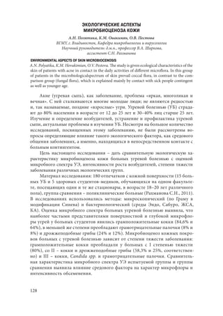 128
ЭКОЛОГИЧЕСКИЕ АСПЕКТЫ
МИКРОБИОЦЕНОЗА КОЖИ
А.Н. Полятика, К.М. Овакимян, О.В. Пестова
ВГМУ, г. Владивосток, Кафедра микробиологии и вирусологии
Научный руководитель: д.м.н., профессор В.А. Шаркова,
ассистент С.Н. Рахманова
ENVIRONMENTAL ASPECTS OF SKIN MICROBIOCENOSIS
A.N. Polyatika, K.M. Hovakimian, O.V. Pestova. The study is given ecological characteristics of the
skin of patients with acne in contact in the daily activities of different microflora. In this group
of patients in the microbiologicalspectrum of skin prevail coccal flora, in contrast to the com-
parison group (fungal flora), which is explained mainly by contact with sick people contingent
as well as younger age.
Акне (угревая сыпь), как заболевание, проблема «яркая, многоликая и
вечная». С ней сталкиваются многие молодые люди; не являются редкостью
и, так называемые, поздние «взрослые» угри. Угревой болезнью (УБ) страда-
ют до 80% населения в возрасте от 12 до 25 лет и 30–40% лиц старше 25 лет.
Изучение и определение возбудителей, устранение и профилактика угревой
сыпи, актуальные проблемы в изучении УБ. Несмотря на большое количество
исследований, посвященных этому заболеванию, не были рассмотрены во-
просы определяющие влияние такого экологического фактора, как средового
общения заболевших, а именно, находящихся в непосредственном контакте с
больным контингентом.
Цель настоящего исследования  – дать сравнительную экологическую ха-
рактеристику микробиоценоза кожи больных угревой болезнью с оценкой
микробного спектра УЭ, интенсивности роста возбудителей, степени тяжести
заболевания различных экологических групп.
Материал исследования: 180 отпечатков с кожной поверхности (15 боль-
ных УБ и 5 здоровых студентов-медиков, обучающихся на одном факульте-
те, посещающих одни и те же стационары, в возрасте 18–20 лет различного
пола), группа сравнения – поликлинические больные (Рахманова С.Н., 2011).
В исследованиях использовались методы: микроскопический (по Граму в
модификации Синева) и бактериологический (среды Эндо, Сабуро, ЖСА,
КА). Оценка микробного спектра больных угревой болезнью выявила, что
наиболее частыми представителями поверхностной и глубокой микрофло-
ры угрей у больных студентов явились грамположительные кокки (84,6% и
64%), в меньшей же степени преобладают грамотрицательные палочки (8% и
8%) и дрожжеподобные грибы (24% и 12%). Микробиоценоз кожных покро-
вов больных с угревой болезнью зависит от степени тяжести заболевания:
грамположительные кокки преобладали у больных с I  степенью тяжести
(80%), со II – кокки и дрожжеподобные грибы (58,3% и 25%, соответствен-
но) и III – кокки, Candida spp. и грамотрицательные палочки. Сравнитель-
ная характеристика микробного спектра УЭ испытуемой группы и группы
сравнения выявила влияние средового фактора на характер микрофлоры и
интенсивность обсеменения.
Copyright ОАО «ЦКБ «БИБКОМ» & ООО «Aгентство Kнига-Cервис»
 