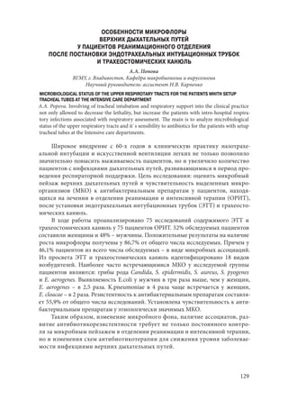 129
ОСОБЕННОСТИ МИКРОФЛОРЫ
ВЕРХНИХ ДЫХАТЕЛЬНЫХ ПУТЕЙ
У ПАЦИЕНТОВ РЕАНИМАЦИОННОГО ОТДЕЛЕНИЯ
ПОСЛЕ ПОСТАНОВКИ ЭНДОТРАХЕАЛЬНЫХ ИНТУБАЦИОННЫХ ТРУБОК
И ТРАХЕОСТОМИЧЕСКИХ КАНЮЛЬ
А.А. Попова
ВГМУ, г. Владивосток. Кафедра микробиологии и вирусологии
Научный руководитель: ассистент Н.В. Карпенко
MICROBIOLOGICAL STATUS OF THE UPPER RESPIROTARY TRACTS FOR THE PATIENTS WHITH SETUP
TRACHEAL TUBES AT THE INTENSIVE CARE DEPARTMENT
A.A. Popova. Involving of tracheal intubation and respiratory support into the clinical practice
not only allowed to decrease the lethality, but increase the patients with intro-hospital respira-
tory infections associated with respiratory assessment. The main is to analyze microbiological
status of the upper respiratory tracts and it`s sensibility to antibiotics for the patients with setup
tracheal tubes at the Intensive care departments.
Широкое внедрение с 60-х годов в клиническую практику назотрахе-
альной интубации и искусственной вентиляции легких не только позволило
значительно повысить выживаемость пациентов, но и увеличило количество
пациентов с инфекциями дыхательных путей, развивающимися в период про-
ведения респираторной поддержки. Цель исследования: оценить микробный
пейзаж верхних дыхательных путей и чувствительность выделенных микро-
организмов (МКО) к антибактериальным препаратам у пациентов, находя-
щихся на лечении в отделении реанимации и интенсивной терапии (ОРИТ),
после установки эндотрахеальных интубационных трубок (ЭТТ) и трахеосто-
мических канюль.
В ходе работы проанализировано 75 исследований содержимого ЭТТ и
трахеостомических канюль у 75 пациентов ОРИТ. 52% обследуемых пациентов
составили женщины и 48% – мужчины. Положительные результаты на наличие
роста микрофлоры получены у 86,7% от общего числа исследуемых. Причем у
46,1% пациентов из всего числа обследуемых – в виде микробных ассоциаций.
Из просвета ЭТТ и трахеостомических канюль идентифицировано 18 видов
возбудителей. Наиболее часто встречающимися МКО у исследуемой группы
пациентов являются: грибы рода Сandida, S. epidermidis, S. аureus, S. pyogenes
и E. aerogenes. Выявляемость E.coli у мужчин в три раза выше, чем у женщин,
E. aerogenes – в 2,5 раза. K.pneumoniae в 4 раза чаще встречается у женщин,
E. cloacae – в 2 раза. Резистентность к антибактериальным препаратам составля-
ет 55,9% от общего числа исследований. Установлена чувствительность к анти-
бактериальным препаратам у этиологически значимых МКО.
Таким образом, изменение микробного фона, наличие ассоциатов, раз-
витие антибиотикорезистентности требует не только постоянного контро-
ля за микробным пейзажем в отделении реанимации и интенсивной терапии,
но и изменения схем антибиотикотерапии для снижения уровня заболевае-
мости инфекциями верхних дыхательных путей.
Copyright ОАО «ЦКБ «БИБКОМ» & ООО «Aгентство Kнига-Cервис»
 