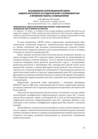 13
ИССЛЕДОВАНИЕ КОРРЕЛЯЦИОННОЙ СВЯЗИ
ИНДЕКСА ИНТЕЛЛЕКТА IQ СТУДЕНТОВ ВГМУ С УСПЕВАЕМОСТЬЮ
И ВРЕМЕНЕМ РАБОТЫ С КОМПЬЮТЕРОМ
А.В. Дубинец, В.В. Скутин
ВГМУ, г. Владивосток. Кафедра гигиены
Научный руководитель: д.м.н., профессор В.А. Петров
INVESTIGATION OF CORRELATION BETWEEN VSMU STUDENTS’ IQ AND THEIR STUDY
PROGRESS AND TIME OF WORKING ON COMPUTER
A.V. Dubinets, V.V. Skutin. A correlation of the average intelligence quotient (IQ) that was esti-
mated after testing 423 VSMU students has been determined. There has been a slight positive
reliable correlation between IQ and students’ study progress according to the grade point average.
Time of working on a computer for a week was not connected with IQ level.
В связи внедрением в ВГМУ новых, современных, инновационных обра-
зовательных технологий возрастает психологический прессинг обучающих-
ся. Данное положение при изучении психогигиенических аспектов учебно-
воспитательного процесса повышает роль психологических тестов, к которым,
в частности, относится определение IQ.
Ранее, нашими коллегами были получены весьма интересные данные, со-
гласно которым около 87% студентов имеют уровень IQ, не позволяющий им
успешно осваивать учебный материал. То есть, именно указанный контингент
студентов подвержен риску развития хронического стресса с последующим
развитием различных и заболеваний. Нас заинтересовал другой аспект иссле-
дования IQ, а именно: с какими факторами связан уровень этого показателя и
имеются ли у студентов резервы его повышения? С целью решения данного во-
проса была начата работа по расчету корреляционной связи IQ с различными
факторами и условиями жизнедеятельности студентов. На первом этапе работы
была определена корреляционная связь IQ с успеваемостью и временем работы
с компьютером.
Определение указанной связи проводилось с помощью программы
BIOSTAT версии 2009 года, позволяющей рассчитывать корреляции разными
методами в зависимости от характера распределения признаков (методический
базис работы).
В результате произведенных расчетов было установлено, что при любых
используемых модификациях корреляционного анализа связь IQ с успевае-
мостью была прямой, слабой, достоверной (R от 0,20 до 0,28 при разных мо-
дификациях расчетов). Корреляционная связь IQ с временем работы с ком-
пьютером отсутствовала (коэффициент корреляции был близок к нулевому
уровню).
Таким образом, исходя из результатов работы, можно сделать выводы о том,
что, во-первых, главным используемым резервом повышения уровня усвоения
учебного материала является упорная, целенаправленная учебная деятельность
студентов, во-вторых, увлечение компьютером не способствует повышению
уровня интеллекта.
Copyright ОАО «ЦКБ «БИБКОМ» & ООО «Aгентство Kнига-Cервис»
 