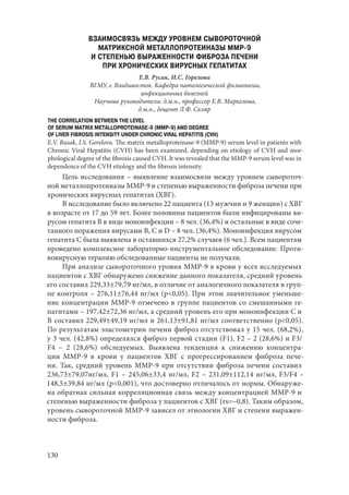 130
ВЗАИМОСВЯЗЬ МЕЖДУ УРОВНЕМ СЫВОРОТОЧНОЙ
МАТРИКСНОЙ МЕТАЛЛОПРОТЕИНАЗЫ MMP-9
И СТЕПЕНЬЮ ВЫРАЖЕННОСТИ ФИБРОЗА ПЕЧЕНИ
ПРИ ХРОНИЧЕСКИХ ВИРУСНЫХ ГЕПАТИТАХ
Е.В. Русак, И.С. Горелова
ВГМУ, г. Владивосток. Кафедра патологической физиологии,
инфекционных болезней
Научные руководители: д.м.н., профессор Е.В. Маркелова,
д.м.н., доцент Л.Ф. Скляр
THE CORRELATION BETWEEN THE LEVEL
OF SERUM MATRIX METALLOPROTEINASE-9 (MMP-9) AND DEGREE
OF LIVER FIBROSIS INTENSITY UNDER CHRONIC VIRAL HEPATITIS (CVH)
E.V. Rusak, I.S. Gorelova. The matrix metalloproteinase-9 (MMP-9) serum level in patients with
Chronic Viral Hepatitis (CVH) has been examined, depending on etiology of CVH and mor-
phological degree of the fibrosis caused CVH. It was revealed that the MMP-9 serum level was in
dependence of the CVH etiology and the fibrosis intensity.
Цель исследования – выявление взаимосвязи между уровнем сывороточ-
ной металлопротеиназы ММР-9 и степенью выраженности фиброза печени при
хронических вирусных гепатитах (ХВГ).
В исследование было включено 22 пациента (13 мужчин и 9 женщин) с ХВГ
в возрасте от 17 до 59 лет. Более половины пациентов были инфицированы ви-
русом гепатита В в виде моноинфекции – 8 чел. (36,4%) и остальные в виде соче-
танного поражения вирусами В, С и D – 8 чел. (36,4%). Моноинфекция вирусом
гепатита С была выявлена в оставшихся 27,2% случаев (6 чел.). Всем пациентам
проведено комплексное лабораторно-инструментальное обследование. Проти-
вовирусную терапию обследованные пациенты не получали.
При анализе сывороточного уровня ММР-9 в крови у всех исследуемых
пациентов с ХВГ обнаружено снижение данного показателя, средний уровень
его составил 229,33±79,79 нг/мл, в отличие от аналогичного показателя в груп-
пе контроля – 276,11±76,44 нг/мл (p<0,05). При этом значительное уменьше-
ние концентрации ММР-9 отмечено в группе пациентов со смешанными ге-
патитами – 197,42±72,36 нг/мл, а средний уровень его при моноинфекции С и
В составил 229,49±49,19 нг/мл и 261,13±91,81 нг/мл соответственно (p<0,05).
По результатам эластометрии печени фиброз отсутствовал у 15 чел. (68,2%),
у 3 чел. (42,8%) определялся фиброз первой стадии (F1), F2 – 2 (28,6%) и F3/
F4 – 2 (28,6%) обследуемых. Выявлена тенденция к снижению концентра-
ции ММР-9 в крови у пациентов ХВГ с прогрессированием фиброза пече-
ни. Так, средний уровень ММР-9 при отсутствии фиброза печени составил
236,73±79,07нг/мл, F1 – 245,06±33,4 нг/мл, F2 – 231,09±112,14 нг/мл, F3/F4 –
148,5±39,84 нг/мл (p<0,001), что достоверно отличалось от нормы. Обнаруже-
на обратная сильная корреляционная связь между концентрацией ММР-9 и
степенью выраженности фиброза у пациентов с ХВГ (rs=–0,8). Таким образом,
уровень сывороточной ММР-9 зависел от этиологии ХВГ и степени выражен-
ности фиброза.
Copyright ОАО «ЦКБ «БИБКОМ» & ООО «Aгентство Kнига-Cервис»
 