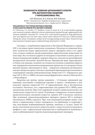 134
ОСОБЕННОСТИ ИЗМЕНИЯ ЦИТОКИНОВОГО СПЕКТРА
ПРИ АБСТИНЕНТНОМ СИНДРОМЕ
У НАРКОЗАВИСИМЫХ ЛИЦ
А.Ю. Шиванова, И.А. Ковалев, Ю.В. Кубикова
ВГМУ, г. Владивосток. Кафедра микробиологии и вирусологии
Научный руководитель: д.м.н., профессор В.А. Шаркова
PECULIARITIES OF THE CYTOKINE SPECTRUM ALTERATIONS
IN DRUG ADDICTED PERSONS WITH ABSTINENT SYNDROME
A.Y. Shivanova, I.A. Kovalev, Y.V. Kubikova. Levels of serum IL-4, IL-6 and interferon gamma
were assessed in patients addicted to heroin administered standard therapy supplemented with
immune modulator Tinrostim ST+. Levels of IL-4 and interferon gamma in drug addicted per-
sons were figured out to be lower than control values whereas IL-6 level was 4-fold increased.
During the course of treatment cytokine level was approaching normal values. Period of in-pa-
tient treatment of patients given combined therapy shortened in 1.6 fold.
Ситуация с потреблением наркотиков в Российской Федерации и странах
СНГ в последнее время значительно ухудшилась. Несмотря на появление боль-
шого количества новых наркотических средств, препараты опия и его сурро-
гаты остаются наиболее распространенными наркотическими веществами во
всем мире. Все это больно ударило по молодежи и населению в целом, резко из-
менило медицинский профиль здоровья общества, насытив его разнообразной
висцеральной патологией. Дальний Восток, Приморский край, характеризуют-
ся близостью границы, основного источника поступления и движения наркоти-
ков, подвержены интенсивным миграционным процессам, что опосредует более
высокий уровень заболеваемости. Цель – определить изменения цитокинового
спектра сыворотки крови у больных героиновой наркоманией при включении в
стационарную терапию иммуномодулятора Тинростим СТ+. Определялся уро-
вень ИЛ 4, ИЛ 6, и ИФНγ методом иммуноферментного анализа (Вектор-Бест,
г. Новосибирск).
Выделены две группы: группа сравнения  – 12 больных героиновой нар-
команией, получавших стандартную терапию, и группа с включением в ком-
плексную терапию тинростим СТ+ (9 наркозависимых лиц в абстинентном
состоянии). Оказалось, что у наркозависимых лиц уровень ИЛ 4, ИФНγ ниже
контрольных величин. При этом содержание позднего провоспалительного ци-
токина резко возрастало (в 4 раза). В динамике стандартного лечения уровень
провоспалительных цитокинов возрастал, уровень ИЛ 6 несколько снизился.
При включении иммуномодулирующего препарата уровень ИЛ 6, наоборот,
увеличивался, ИФНγ снижался. При этом иммунорегуляторный индекс стре-
мился к нормализации. Следует подчеркнуть, что пребывание в стационаре у
лиц, получавших комбинированную терапию, снизилось в 1,6 раза. Таким об-
разом, полученные результаты свидетельствуют о недостаточности иммунного
профиля у лиц с наркотической зависимостью и необходимости включения в
схему комбинированной терапии иммуномодулирующего препарата.
Copyright ОАО «ЦКБ «БИБКОМ» & ООО «Aгентство Kнига-Cервис»
 