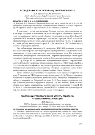 135
ИССЛЕДОВАНИЕ РОЛИ УРОВНЯ IL-1β ПРИ АТЕРОСКЛЕРОЗЕ
Ю.А. Щетинина, К.М. Плотникова
ВГМУ, г. Владивосток. Кафедра патологической физиологии
Научный руководитель: к.м.н., ассистент Е.П. Турмова
ESTIMATION OF ROLE OF IL-1β AT ATHEROSCLEROSIS
J.A. Schetinina, K.M. Plotnicova. The purpose of this study was to evaluate the role of IL-1β in the
pathogenesis of coronary atherosclerosis. Was established that the level of IL-1β didn’t depend on
age but depend on infarct of myocardium and on the contains of cholesterol.
В настоящее время ишемическая болезнь широко распространена во
всем мире, особенно в экономически развитых странах. Половина смертей от
сердечно-сосудистых заболеваний в России приходится на долю ИБС. Главной
причиной ИБС является атеросклероз коронарных артерий. IL-1β – является
провоспалительным цитокином, принимающим активное участие в атерогене-
зе. Целью работы явилась оценка роли IL-1β в патогенезе ИБС на фоне атеро-
склероза коронарных артерий.
Под наблюдением находились 90 пациентов с ИБС. Обследование проводи-
лосьзасуткидооперацииаортокоронарногошунтирования(АКШ).Больныебыли
разделены на группы в зависимости от интервала времени после ИМ в анамнезе
заболeвания, концентрации холестерина (ХС) и триглицеридов (ТГ) в крови, функ-
ционального класса стенокардии и возраста. Определение содержания цитокинов
IL-17, IL-1β, IFN-γ и TNF-α проводилось методом сендвич-варианта твердофазного
иммуноферментного анализа с использованием реактивов «R&D Diagnostics Inc.»,
USA. Математическая обработка показателей проводилась методами описательной,
вариационной статистики с использованием критериев Стьюдента и Манна-Уитни
на персональном компьютере (программа «Statistica Plus» и «Biostat»).
Таким образом, по результатам исследования были сделаны следующие вы-
воды. У пациентов с ИБС определено снижение уровня IL-1β. Уровень цитокина
не зависит от возраста пациентов. При небольшом временном интервале после
инфаркта миокарда (до 3 месяцев) значения IL-1β были значительно выше, чем
при более позднем постинфарктном периоде (3-6 мес и более). При высоком
уровне холестерина определялись наиболее высокие показатели уровня IL-1β.
Не было установлено зависимости уровня IL-1β от показателей триглицеридов
в крови , а также от функционального класса стенокардии.
ЭКОЛОГО-МИКРОБИОЛОГИЧЕСКИЕ АСПЕКТЫ ЭТИОЛОГИИ
СТАФИЛОКОККОВЫХ ИНФЕКЦИЙ
Д.П. Юровская
ВГМУ, г. Владивосток. Кафедра микробиологии и вирусологии
Научный руководитель: к.м.н., доцент Р.Н. Диго, ассистент Н.В. Карпенко
THE ECOLOGICAL AND MICROBIOLOGICAL ASPECTS OF ETIOLOGY OF STAPHYLOCOCCAL INFECTION
D.P. Yurovskaya. Staphylococcus are the causative agents of many diseases and complications.
They are isolated from biomaterials in a considerable specific share. This specific share depends
on the kind of biomaterials. The high sensibility of staphylococcus is determined to cepha-
losporins and macrolides.
Copyright ОАО «ЦКБ «БИБКОМ» & ООО «Aгентство Kнига-Cервис»
 