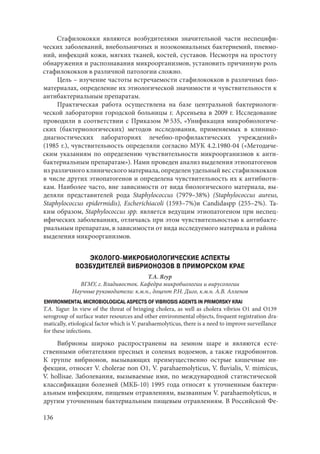 136
Стафилококки являются возбудителями значительной части неспецифи-
ческих заболеваний, внебольничных и нозокомиальных бактериемий, пневмо-
ний, инфекций кожи, мягких тканей, костей, суставов. Несмотря на простоту
обнаружения и распознавания микроорганизмов, установить причинную роль
стафилококков в различной патологии сложно.
Цель – изучение частоты встречаемости стафилококков в различных био-
материалах, определение их этиологической значимости и чувствительности к
антибактериальным препаратам.
Практическая работа осуществлена на базе центральной бактериологи-
ческой лаборатории городской больницы г. Арсеньева в 2009 г. Исследование
проводили в соответствии с Приказом № 535, «Унификация микробиологиче-
ских (бактериологических) методов исследования, применяемых в клинико-
диагностических лабораториях лечебно-профилактических учреждений»
(1985 г.), чувствительность определяли согласно МУК 4.2.1980-04 («Методиче-
ским указаниям по определению чувствительности микроорганизмов к анти-
бактериальным препаратам»). Нами проведен анализ выделения этиопатогенов
из различного клинического материала, определен удельный вес стафилококков
в числе других этиопатогенов и определена чувствительность их к антибиоти-
кам. Наиболее часто, вне зависимости от вида биологического материала, вы-
деляли представителей рода Staphylococcus (7979–38%) (Staphylococcus aureus,
Staphylococcus epidermidis), Escherichiacoli (1593–7%)и Candidaspp (255–2%). Та-
ким образом, Staphylococcus spp. является ведущим этиопатогеном при неспец-
ифических заболеваниях, отличаясь при этом чувствительностью к антибакте-
риальным препаратам, в зависимости от вида исследуемого материала и района
выделения микроорганизмов.
ЭКОЛОГО-МИКРОБИОЛОГИЧЕСКИЕ АСПЕКТЫ
ВОЗБУДИТЕЛЕЙ ВИБРИОНОЗОВ В ПРИМОРСКОМ КРАЕ
Т.А. Ягур
ВГМУ, г. Владивосток. Кафедра микробиологии и вирусологии
Научные руководители: к.м.н., доцент Р.Н. Диго, к.м.н. А.В. Алленов
ENVIRONMENTAL MICROBIOLOGICAL ASPECTS OF VIBRIOSIS AGENTS IN PRIMORSKY KRAI
T.A. Yagur. In view of the threat of bringing cholera, as well as cholera vibrios O1 and O139
serogroup of surface water resources and other environmental objects, frequent registration dra-
matically, etiological factor which is V. parahaemolyticus, there is a need to improve surveillance
for these infections.
Вибрионы широко распространены на земном шаре и являются есте-
ственными обитателями пресных и соленых водоемов, а также гидробионтов.
К группе вибрионов, вызывающих преимущественно острые кишечные ин-
фекции, относят V. cholerae non O1, V. parahaemolyticus, V. fluvialis, V. mimicus,
V. hollisae. Заболевания, вызываемые ими, по международной статистической
классификации болезней (МКБ-10) 1995 года относят к уточненным бактери-
альным инфекциям, пищевым отравлениям, вызванным V. parahaemolyticus, и
другим уточненным бактериальным пищевым отравлениям. В Российской Фе-
Copyright ОАО «ЦКБ «БИБКОМ» & ООО «Aгентство Kнига-Cервис»
 