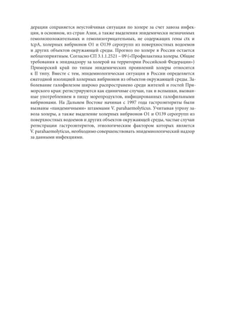 дерации сохраняется неустойчивая ситуация по холере за счет завоза инфек-
ции, в основном, из стран Азии, а также выделения эпидемически незначимых
гемолизположительных и гемолизотрицательных, не содержащих гены ctx и
tcpA, холерных вибрионов О1 и О139 серогрупп из поверхностных водоемов
и других объектов окружающей среды. Прогноз по холере в России остается
неблагоприятным. Согласно СП 3.1.1.2521 – 09 («Профилактика холеры. Общие
требования к эпиднадзору за холерой на территории Российской Федерации»)
Приморский край по типам эпидемических проявлений холеры относится
к ІІ типу. Вместе с тем, эпидемиологическая ситуация в России определяется
ежегодной изоляцией холерных вибрионов из объектов окружающей среды. За-
болевание галофилезом широко распространено среди жителей и гостей При-
морского края: регистрируются как единичные случаи, так и вспышки, вызван-
ные употреблением в пищу морепродуктов, инфицированных галофильными
вибрионами. На Дальнем Востоке начиная с 1997 года гастроэнтериты были
вызваны «пандемичными» штаммами V. parahaemolyticus. Учитывая угрозу за-
воза холеры, а также выделение холерных вибрионов О1 и О139 серогрупп из
поверхностных водоемов и других объектов окружающей среды, частые случаи
регистрации гастроэнтеритов, этиологическим фактором которых является
V. parahaemolyticus, необходимо совершенствовать эпидемиологический надзор
за данными инфекциями.
Copyright ОАО «ЦКБ «БИБКОМ» & ООО «Aгентство Kнига-Cервис»
 