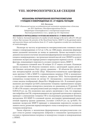 138
VIII. МОРФОЛОГИЧЕСКАЯ СЕКЦИЯ
МЕХАНИЗМЫ ФОРМИРОВАНИЯ ВЕНТРИКУЛОМЕГАЛИИ
У ПЛОДОВ И НОВОРОЖДЕННЫХ 22–27 НЕДЕЛЬ ГЕСТАЦИИ
М.Е. Васильева
ФГБУ «Ивановский научно-исследовательский институт материнства и детства
им. В.Н. Городкова» Минздравсоцразвития России
Лаборатория патоморфологии и электронной микроскопии
Научный руководитель: д.м.н., профессор Л.П. Перетятко
MECHANISMS OF VENTRICULOMEGALY IN FETUSES AND NEONATES 22–27 WEEKS GESTATION
M.E. Vasilyeva. Increased expression of a marker of early damage to the nerve cells of S-100 and
a factor that increases the porosity of the blood-brain barrier, MMP-9 in the germinal matrix
and neocortex fetuses and newborns from 22–27 weeks of gestation revealed new mechanisms
of ventriculomegaly.
Несмотря на частоту встречаемости вентрикуломегалии головного мозга
плодов и новорожденных от 0,3 до 1,5‰ на 1 000 родов, механизмы формиро-
вания указанной патологии до конца не выявлены. Целью настоящего иссле-
дования послужило изучение механизмов формирования вентрикуломегалии у
плодов и новорожденных с экстремально низкой массой тела (ЭНМТ) в аспекте
изменения экспрессии маркера раннего повреждения нервных клеток – S-100 и
фактора, повышающего порозность сосудов головного мозга, ММР-9.
Исследовался головной мозг 50 плодов 22–27 недель гестации. Основную
группу составили 30 объектов головного мозга с дилятацией задних рогов и
тел боковых желудочков (Iгр), группу сравнения  – 20 объектов без расшире-
ния вентрикулярной системы (IIгр). Иммуногистохимически идентифициро-
вали протеин S-100 и MMP-9 в герминативном матриксе (ГМ) и неокортексе
с последующим вычислением индекса экспрессии (ИЭ). Гистостереометрию
неокортекса осуществляли по методу Г.Г. Автандилова с использованием си-
стемы анализа изображений «ВидеоТест-Морфология 4.0». В основной группе
выявлено достоверное (р<0,05) уменьшение толщины герминативного матрик-
са, при этом толщина неокортекса увеличена по сравнению со II группой. ИЭ
S-100 в ГМ плодов с вентрикуломегалией достоверно выше (р<0,05) и составил
0,49±0,19 усл. ед. Это позволило нам сделать заключение о том, что поврежде-
ние нейробластов ГМ, сопровождающееся деструкцией цитоплазмы и органелл,
приводит к уменьшению толщины ГМ и последующему расширению боковых
желудочков. ИЭ ММР-9 в основной группе, достоверно превышающий анало-
гичный параметр группы сравнения, составил 1,54±0,19 усл. ед. (р<0,05). По-
вышение экспрессии ММР-9 приводит к повышению порозности сосудов го-
ловного мозга, развитию перицеллюлярного отека в неокортексе и увеличению
толщины неокортекса.
Таким образом, к механизмам формирования вентрикуломегалии сле-
дует отнести раннее повреждение нейронов и повышение проницаемости
сосудов в герминативном матриксе и неокортексе плодов и новорожденных
с ЭНМТ.
Copyright ОАО «ЦКБ «БИБКОМ» & ООО «Aгентство Kнига-Cервис»
 