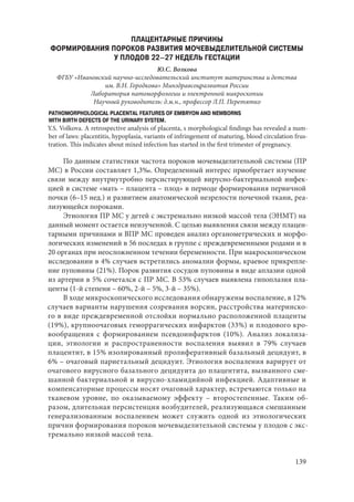 139
ПЛАЦЕНТАРНЫЕ ПРИЧИНЫ
ФОРМИРОВАНИЯ ПОРОКОВ РАЗВИТИЯ МОЧЕВЫДЕЛИТЕЛЬНОЙ СИСТЕМЫ
У ПЛОДОВ 22–27 НЕДЕЛЬ ГЕСТАЦИИ
Ю.C. Волкова
ФГБУ «Ивановский научно-исследовательский институт материнства и детства
им. В.Н. Городкова» Минздравсоцразвития России
Лаборатория патоморфологии и электронной микроскопии
Научный руководитель: д.м.н., профессор Л.П. Перетятко
PATHOMORPHOLOGICAL PLACENTAL FEATURES OF EMBRYON AND NEWBORNS
WITH BIRTH DEFECTS OF THE URINARY SYSTEM.
Y.S. Volkova. A retrospective analysis of placenta, s morphological findings has revealed a num-
ber of laws: placentitis, hypoplasia, variants of infringement of maturing, blood circulation frus-
tration. This indicates about mixed infection has started in the first trimester of pregnancy.
По данным статистики частота пороков мочевыделительной системы (ПР
МС) в России составляет 1,3‰. Определенный интерес приобретает изучение
связи между внутриутробно персистирующей вирусно-бактериальной инфек-
цией в системе «мать – плацента – плод» в периоде формирования первичной
почки (6–15 нед.) и развитием анатомической незрелости почечной ткани, реа-
лизующейся пороками.
Этиология ПР МС у детей с экстремально низкой массой тела (ЭНМТ) на
данный момент остается неизученной. С целью выявления связи между плацен-
тарными причинами и ВПР МС проведен анализ органометрических и морфо-
логических изменений в 56 последах в группе с преждевременными родами и в
20 органах при неосложненном течении беременности. При макроскопическом
исследовании в 4% случаев встретились аномалии формы, краевое прикрепле-
ние пуповины (21%). Порок развития сосудов пуповины в виде аплазии одной
из артерии в 5% сочетался с ПР МС. В 53% случаев выявлена гипоплазия пла-
центы (1-й степени – 60%, 2-й – 5%, 3-й – 35%).
В ходе микроскопического исследования обнаружены воспаление, в 12%
случаев варианты нарушения созревания ворсин, расстройства материнско-
го в виде преждевременной отслойки нормально расположенной плаценты
(19%), крупноочаговых геморрагических инфарктов (33%) и плодового кро-
вообращения с формированием псевдоинфарктов (10%). Анализ локализа-
ции, этиологии и распространенности воспаления выявил в 79% случаев
плацентит, в 15% изолированный пролиферативный базальный децидуит, в
6% – очаговый париетальный децидуит. Этиология воспаления варирует от
очагового вирусного базального децидуита до плацентита, вызванного сме-
шанной бактериальной и вирусно-хламидийной инфекцией. Адаптивные и
компенсаторные процессы носят очаговый характер, встречаются только на
тканевом уровне, по оказываемому эффекту – второстепенные. Таким об-
разом, длительная персистенция возбудителей, реализующаяся смешанным
генерализованным воспалением может служить одной из этиологических
причин формирования пороков мочевыделительной системы у плодов с экс-
тремально низкой массой тела.
Copyright ОАО «ЦКБ «БИБКОМ» & ООО «Aгентство Kнига-Cервис»
 