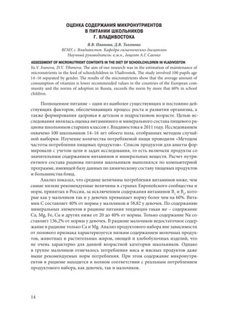 14
ОЦЕНКА СОДЕРЖАНИЯ МИКРОНУТРИЕНТОВ
В ПИТАНИИ ШКОЛЬНИКОВ
Г. ВЛАДИВОСТОКА
Я.В. Иванова, Д.В. Тихонова
ВГМУ, г. Владивосток. Кафедра гигиенических дисциплин
Научный руководитель: к.м.н., доцент А.Г. Саенко
ASSESSMENT OF MICRONUTRIENT CONTENTS IN THE DIET OF SCHOOLCHILDREN IN VLADIVOSTOK
Ya.V. Ivanova, D.V. Tihonova. The aim of our research was in the estimation of maintenance of
micronutrients in the feed of schoolchildren in Vladivostok. The study involved 100 pupils age
14–16 separated by gender. The results of the micronutrients show that the average amount of
consumption of vitamins is lower recommended values in the countries of the European com-
munity and the norms of adoption in Russia, exceeds the norm by more that 60% in school
children.
Полноценное питание – один из наиболее существующих и постоянно дей-
ствующих факторов, обеспечивающих процесс роста и развития организма, а
также формирования здоровья в детском и подростковом возрасте. Целью ис-
следования являлась оценка витаминного и минерального состава пищевого ра-
циона школьников старших классов г. Владивостока в 2011 году. Исследованием
охвачено 100 школьников 14–16 лет обоего пола, отобранных методом случай-
ной выборки. Изучение количества потребляемой пищи проводили «Методом
частоты потребления пищевых продуктов». Список продуктов для анкеты фор-
мировали с учетом цели и задач исследования, то есть включали продукты со
значительным содержанием витаминов и минеральных веществ. Расчет нутри-
ентного состава рациона питания школьников выполнялся по компьютерной
программе, имеющей базу данных по химическому составу пищевых продуктов
и большинства блюд.
Анализ показал, что средние величины потребления витаминов ниже, чем
самые низкие рекомендуемые величины в странах Европейского сообщества и
норм, принятых в России, за исключением содержания витаминов В2
и В6
, кото-
рые как у мальчиков так и у девочек превышает норму более чем на 60%. Вита-
мин С составляет 40% от нормы у мальчиков и 58,82 у девочек. По содержанию
минеральных элементов в рационе питания тенденция такая же – содержание
Са, Мg, Fe, Cu и других ниже от 20 до 40% от нормы. Только содержание Na со-
ставляет 136,2% от нормы у девочек. В рационе мальчиков недостаточное содер-
жание в рационе только Ca и Mg. Анализ продуктового набора вне зависимости
от полового признака характеризуется низким содержанием молочных продук-
тов, животных и растительных жиров, овощей и хлебобулочных изделий, что
не очень характерно для данной возрастной категории школьников. Однако
в группе мальчиков отмечалось потребления мяса и мясных продуктов даже
выше рекомендуемых норм потребления. При этом содержание микронутри-
ентов в рационе находится в полном соответствии с реальным потреблением
продуктового набора, как девочек, так и мальчиков.
Copyright ОАО «ЦКБ «БИБКОМ» & ООО «Aгентство Kнига-Cервис»
 