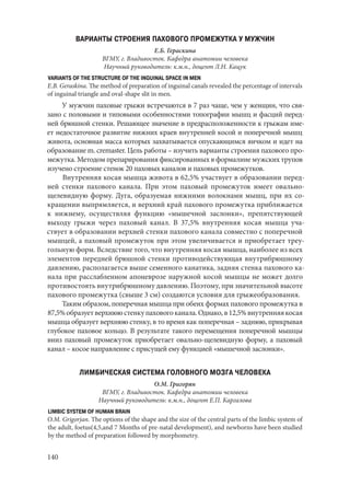 140
ВАРИАНТЫ СТРОЕНИЯ ПАХОВОГО ПРОМЕЖУТКА У МУЖЧИН
Е.Б. Гераскина
ВГМУ, г. Владивосток. Кафедра анатомии человека
Научный руководитель: к.м.н., доцент Л.Н. Кацук
VARIANTS OF THE STRUCTURE OF THE INGUINAL SPACE IN MEN
Е.B. Geraskina. The method of preparation of inguinal canals revealed the percentage of intervals
of inguinal triangle and oval-shape slit in men.
У мужчин паховые грыжи встречаются в 7 раз чаще, чем у женщин, что свя-
зано с половыми и типовыми особенностями топографии мышц и фасций перед-
ней брюшной стенки. Решающее значение в предрасположенности к грыжам име-
ет недостаточное развитие нижних краев внутренней косой и поперечной мышц
живота, основная масса которых захватывается опускающимся яичком и идет на
образование m. cremaster. Цель работы – изучить варианты строения пахового про-
межутка. Методом препарирования фиксированных в формалине мужских трупов
изучено строение стенок 20 паховых каналов и паховых промежутков.
Внутренняя косая мышца живота в 62,5% участвует в образовании перед-
ней стенки пахового канала. При этом паховый промежуток имеет овально-
щелевидную форму. Дуга, образуемая нижними волокнами мышц, при их со-
кращении выпрямляется, и верхний край пахового промежутка приближается
к нижнему, осуществляя функцию «мышечной заслонки», препятствующей
выходу грыжи через паховый канал. В 37,5% внутренняя косая мышца уча-
ствует в образовании верхней стенки пахового канала совместно с поперечной
мышцей, а паховый промежуток при этом увеличивается и приобретает треу-
гольную форм. Вследствие того, что внутренняя косая мышца, наиболее из всех
элементов передней брюшной стенки противодействующая внутрибрюшному
давлению, располагается выше семенного канатика, задняя стенка пахового ка-
нала при расслабленном апоневрозе наружной косой мышцы не может долго
противостоять внутрибрюшному давлению. Поэтому, при значительной высоте
пахового промежутка (свыше 3 см) создаются условия для грыжеобразования.
Таким образом, поперечная мышца при обеих формах пахового промежутка в
87,5%образуетверхнююстенкупаховогоканала.Однако,в12,5%внутренняякосая
мышца образует верхнюю стенку, в то время как поперечная – заднюю, прикрывая
глубокое паховое кольцо. В результате такого перемещения поперечной мышцы
вниз паховый промежуток приобретает овально-щелевидную форму, а паховый
канал – косое направление с присущей ему функцией «мышечной заслонки».
ЛИМБИЧЕСКАЯ СИСТЕМА ГОЛОВНОГО МОЗГА ЧЕЛОВЕКА
О.М. Григорян
ВГМУ, г. Владивосток. Кафедра анатомии человека
Научный руководитель: к.м.н., доцент Е.П. Каргалова
LIMBIC SYSTEM OF HUMAN BRAIN
O.M. Grigorjan. Тhe options of the shape and the size of the central parts of the limbic system of
the adult, foetus(4,5,and 7 Months of pre-natal development), and newborns have been studied
by the method of preparation followed by morphometry.
Copyright ОАО «ЦКБ «БИБКОМ» & ООО «Aгентство Kнига-Cервис»
 