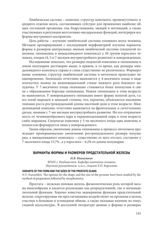 141
Лимбическая система – комплекс структур конечного, промежуточного и
среднего отделов мозга, составляющих субстрат для проявления наиболее об-
щих состояний организма: сна, бодрствования, эмоций и мотиваций, а также
участвующих в регуляции вегетативно-висцеральных функций, интегрируя все
формы внутреннего восприятия.
Цель работы – изучение лимбической системы головного мозга человека.
Методом препарирования с последующей морфометрией изучены варианты
формы и размеров центральных звеньев лимбической системы (сводчатой из-
вилины, гиппокампа и миндалевидного комплекса) у 20 трупов взрослого че-
ловека, плодов (4, 5 и 7 месяцев внутриутробного развития) и новорожденных.
Исследование показало, что размеры сводчатой извилины и гиппокампа в
левом полушарии достоверно выше, в правом, в то время, как размеры мин-
далевидного комплекса справа и слева существенно не различались. Формиро-
вание основных структур лимбической системы в онтогенезе происходит не-
одновременно. Гиппокамп отчетливо выявляется у 4-месячного плода в виде
изогнутого валика на нижнемедиальной стенке нижнего рога бокового же-
лудочка. У  7-месячного плода гиппокамп становится более изогнутым в свя-
зи с образованием борозды гиппокампа. Ножки гиппокампа в этом возрасте
не выявляются. У новорожденного гиппокамп имеет форму пологой дуги, т.е.
его изгиб выражен в меньшей степени, что, вероятно, объясняется высокими
темпами роста рострокаудальной длины височной доли в этом возрасте. Мин-
далевидный комплекс отчетливо выявляется на фронтальных и сагиттальных
срезах, начиная с 7-ми месяцев внутриутробного развития. Но его отграничен-
ность от чечевицеобразного ядра и периамигдалоидной коры в этом возрасте
слабо выражена. Сводчатая извилина у 5-ти месячного плода едва намечена и
полностью формируется лишь у новорожденного.
Таким образом, увеличение длины гиппокампа в процессе онтогенеза про-
исходит пропорционально увеличению рострокаудального размера полуша-
рия, а миндалевидного комплекса – существенно от него отстает, составляя у
7-месячного плода 15,7% , а у взрослого – 6,2% от длины полушария.
ВАРИАНТЫ ФОРМЫ И РАЗМЕРОВ ПРЕДСТАТЕЛЬНОЙ ЖЕЛЕЗЫ
Н.В. Иванушкин
ВГМУ, г. Владивосток. Кафедра анатомии человека
Научный руководитель: к.м.н., доцент Е.П. Каргалова
VARIANTS OF THE FORM AND THE SIZES OF THE PROSTATE GLAND
N.V. Ivanushkin. The options for the shape and the size of the prostate have been studied by the
method of preparation followed by morphometry.
Простата – мужская половая железа, физиологическая роль которой весь-
ма многообразна и касается реализации как репродуктивной, так и мочевыде-
лительной функции. Хорошо известна эндокринная функция предстательной
железы: секретируемые ею простагландины воздействуют на организм в цeлом,
участвуя в белковом и углеводном обмене, а также оказывая влияние на тонус
гладкой мускулатуры.. В доступной литературе данные о формах и размерах
Copyright ОАО «ЦКБ «БИБКОМ» & ООО «Aгентство Kнига-Cервис»
 