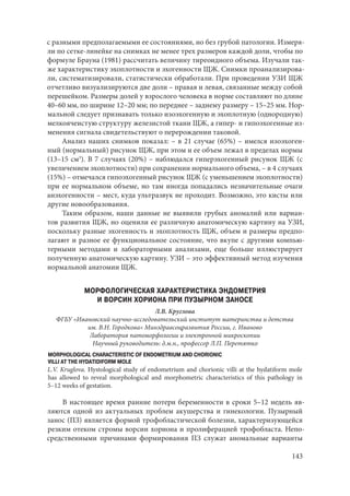 143
с разными предполагаемыми ее состояниями, но без грубой патологии. Измеря-
ли по сетке-линейке на снимках не менее трех размеров каждой доли, чтобы по
формуле Брауна (1981) рассчитать величину тиреоидного объема. Изучали так-
же характеристику эхоплотности и эхогенности ЩЖ. Снимки проанализирова-
ли, систематизировали, статистически обработали. При проведении УЗИ ЩЖ
отчетливо визуализируются две доли – правая и левая, связанные между собой
перешейком. Размеры долей у взрослого человека в норме составляют по длине
40–60 мм, по ширине 12–20 мм; по переднее – заднему размеру – 15–25 мм. Нор-
мальной следует признавать только изоэхогенную и эхоплотную (однородную)
мелкоячеистую структуру железистой ткани ЩЖ, а гипер- и гипоэхогенные из-
менения сигнала свидетельствуют о перерождении таковой.
Анализ наших снимков показал: – в 21 случае (65%) – имелся изоэхоген-
ный (нормальный) рисунок ЩЖ, при этом и ее объем лежал в пределах нормы
(13–15 см3
). В 7 случаях (20%) – наблюдался гиперэхогенный рисунок ЩЖ (с
увеличением эхоплотности) при сохранении нормального объема, – в 4 случаях
(15%) – отмечался гипоэхогенный рисунок ЩЖ (с уменьшением эхоплотности)
при ее нормальном объеме, но там иногда попадались незначительные очаги
анэхогенности – мест, куда ультразвук не проходит. Возможно, это кисты или
другие новообразования.
Таким образом, наши данные не выявили грубых аномалий или вариан-
тов развития ЩЖ, но оценили ее различную анатомическую картину на УЗИ,
поскольку разные эхогенность и эхоплотность ЩЖ, объем и размеры предпо-
лагают и разное ее функциональное состояние, что вкупе с другими компью-
терными методами и лабораторными анализами, еще больше иллюстрирует
полученную анатомическую картину. УЗИ – это эффективный метод изучения
нормальной анатомии ЩЖ.
МОРФОЛОГИЧЕСКАЯ ХАРАКТЕРИСТИКА ЭНДОМЕТРИЯ
И ВОРСИН ХОРИОНА ПРИ ПУЗЫРНОМ ЗАНОСЕ
Л.В. Круглова
ФГБУ «Ивановский научно-исследовательский институт материнства и детства
им. В.Н. Городкова» Минздравсоцразвития России, г. Иваново
Лаборатория патоморфологии и электронной микроскопии
Научный руководитель: д.м.н., профессор Л.П. Перетятко
MORPHOLOGICAL CHARACTERISTIC OF ENDOMETRIUM AND CHORIONIC
VILLI AT THE HYDATIDIFORM MOLE
L.V. Kruglova. Hystological study of endometrium and chorionic villi at the hydatiform mole
has allowed to reveal morphological and morphometric characteristics of this pathology in
5–12 weeks of gestation.
В настоящее время ранние потери беременности в сроки 5–12 недель яв-
ляются одной из актуальных проблем акушерства и гинекологии. Пузырный
занос (ПЗ) является формой трофобластической болезни, характеризующейся
резким отеком стромы ворсин хориона и пролиферацией трофобласта. Непо-
средственными причинами формирования ПЗ служат аномальные варианты
Copyright ОАО «ЦКБ «БИБКОМ» & ООО «Aгентство Kнига-Cервис»
 