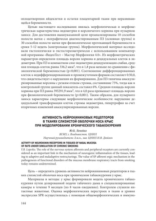 144
оплодотворения яйцеклетки и остатки плацентарной ткани при неразвиваю-
щейся беременности.
Целью настоящего исследования явилась морфологическая и морфоме-
трическая характеристика эндометрия и ворсинчатого хориона при пузырном
заносе. Для достижения вышеуказанной цели проанализированы 10 соскобов
полости матки с эхографически диагностированным ПЗ (основная группа) и
30 соскобов полости матки при физиологически протекающей беременности в
сроки 5-12 недель (контрольная группа). Морфологический материал исследо-
вали гистологически и гистостереометрически с использованием компьютер-
ной программы «ВидеоТест – Мастер Морфология 4.0». Из морфометрических
параметров определяли площадь ворсин хориона и децидуальных клеток в эн-
дометрии. При ПЗ в компактном слое эндометрия децидуализация слабая, сред-
няя площадь клеток равна 336,2 мкм², что в 1,8 раза меньше по сравнению с фи-
зиологической беременностью (р<0,001). Соотношение дифференцированных
клеток к недифференцированным и промежуточным формам составляет 0:50,0,
что свидетельствует о нарушении их формирования. Для ПЗ типичны аваскуля-
ризированные ворсины с резким отеком стромы, составившие 75%, тогда как в
контрольной группе данный показатель составил 6%. Средняя площадь ворсин
хориона при ПЗ равна 395291,9 мкм², что в 4,0 раза превышает площадь ворсин
при физиологической беременности (р<0,001). Таким образом, для пузырного
заноса характерны следующие морфологические особенности: нарушение де-
цидуальной трансформации клеток стромы эндометрия, гипертрофия за счет
вторичных изменений аваскуляризированных ворсин.
АКТИВНОСТЬ НЕЙРОКИНИНОВЫХ РЕЦЕПТОРОВ
В ТКАНЯХ СЛИЗИСТОЙ ОБОЛОЧКИ НОСА КРЫС
ПРИ МОДЕЛИРОВАНИИ ХРОНИЧЕСКОГО ТАБАКОКУРЕНИЯ
Ю.Б. Лепейко
ВГМУ, г. Владивосток. ЦНИЛ
Научный руководитель: д.м.н., зав. ЦНИЛ И.В. Дюйзен
ACTIVITY OF NEUROKININ RECEPTORS IN TISSUES OF NASAL MUCOSA
OF RATS UNDER SIMULATION OF CHRONIC SMOKING
Y.B. Lepeiko. The role of the nervous system afferents and peripheral receptors are currently con-
sidered as an important link in the mechanism of neurogenic inflammation of the tissues, lead-
ing to adaptive and maladaptive restructurings. The value of SP afferent-ergic mechanism in the
pathogenesis of functional disorders of the mucous membrane respiratory tracts from smoking
today remains undetermined.
Цель – определить уровень активности нейрокининовых рецепторов в тка-
нях слизистой оболочки носа при хроническом табакокурении у крыс.
Материалы и методы: у крыс формировали модель хронического табако-
курения путем дозированной подачи табачного дыма в специализированные
камеры в течение 9 месяцев (по 8 часов ежедневно). Контролем служили ин-
тактные животные. Оценка морфологических перестроек в ткани и уровня
экспрессии SPR осуществлялась с помощью общеморфологических и иммуно-
Copyright ОАО «ЦКБ «БИБКОМ» & ООО «Aгентство Kнига-Cервис»
 