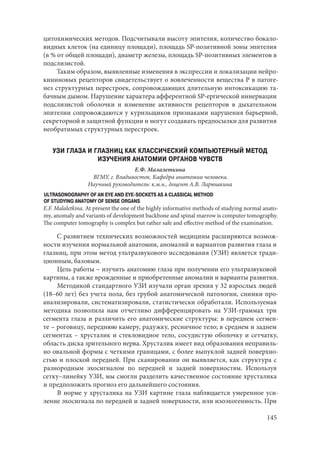 145
цитохимических методов. Подсчитывали высоту эпителия, количество бокало-
видных клеток (на единицу площади), площадь SP-позитивной зоны эпителия
(в % от общей площади), диаметр железы, площадь SP-позитивных элементов в
подслизистой.
Таким образом, выявленные изменения в экспрессии и локализации нейро-
кининовых рецепторов свидетельствует о вовлеченности вещества Р в патоге-
нез структурных перестроек, сопровождающих длительную интоксикацию та-
бачным дымом. Нарушение характера афферентной SP-ергической иннервации
подслизистой оболочки и изменение активности рецепторов в дыхательном
эпителии сопровождаются у курильщиков признаками нарушения барьерной,
секреторной и защитной функции и могут создавать предпосылки для развития
необратимых структурных перестроек.
УЗИ ГЛАЗА И ГЛАЗНИЦ КАК КЛАССИЧЕСКИЙ КОМПЬЮТЕРНЫЙ МЕТОД
ИЗУЧЕНИЯ АНАТОМИИ ОРГАНОВ ЧУВСТВ
Е.Ф. Малалеткина
ВГМУ, г. Владивосток. Кафедра анатомии человека.
Научный руководитель: к.м.н., доцент А.В. Ларюшкина
ULTRASONOGRAPHY OF AN EYE AND EYE-SOCKETS AS A CLASSICAL METHOD
OF STUDYING ANATOMY OF SENSE ORGANS
E.F. Malaletkina. At present the one of the highly informative methods of studying normal anato-
my, anomaly and variants of development backbone and spinal marrow is computer tomography.
The computer tomography is complex but rather safe and effective method of the examination.
С развитием технических возможностей медицины расширяются возмож-
ности изучения нормальной анатомии, аномалий и вариантов развития глаза и
глазниц, при этом метод ультразвукового исследования (УЗИ) является тради-
ционным, базовым.
Цель работы – изучить анатомию глаза при получении его ультразвуковой
картины, а также врожденные и приобретенные аномалии и варианты развития.
Методикой стандартного УЗИ изучали орган зрения у 32 взрослых людей
(18–60 лет) без учета пола, без грубой анатомической патологии, снимки про-
анализировали, систематизировали, статистически обработали. Используемая
методика позволила нам отчетливо дифференцировать на УЗИ-граммах три
сегмента глаза и различить его анатомические структуры: в переднем сегмен-
те – роговицу, переднюю камеру, радужку, ресничное тело; в среднем и заднем
сегментах – хрусталик и стекловидное тело, сосудистую оболочку и сетчатку,
область диска зрительного нерва. Хрусталик имеет вид образования неправиль-
но овальной формы с четкими границами, с более выпуклой задней поверхно-
стью и плоской передней. При сканировании он выявляется, как структура с
разнородным эхосигналом по передней и задней поверхностям. Используя
сетку–линейку УЗИ, мы смогли разделить качественное состояние хрусталика
и предположить прогноз его дальнейшего состояния.
В норме у хрусталика на УЗИ картине глаза наблюдается умеренное уси-
ление эхосигнала по передней и задней поверхности, или изоэхогенность. При
Copyright ОАО «ЦКБ «БИБКОМ» & ООО «Aгентство Kнига-Cервис»
 