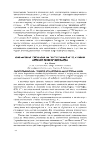 146
близорукости (миопии) и тенденции к ней, констатируется снижение сигнала,
или гипоэхогенность сигнала, а при дальнозоркости – наблюдается выраженное
усиление сигнала – гиперэхогенность.
Статистически полученные нами данные по УЗИ картине глаза и глазниц с
акцентом на картину состояния хрусталика обследованных выглядят следующим
образом : – в 70% случаев наблюдалась изоэхогенная норма у хрусталика на УЗИ-
картине глаза, – в 15% отмечалась гипоэхогенность, в 7% случаев имелась гиперэ-
хогенность и еще 8% случаев приходилось на гетероэхогенную УЗИ-картину, что
бывает при сочетанных нарушениях изображения или вариантах нормы.
Таким образом, в большинстве случаев наблюдавшаяся изоэхогенность
хрусталика на УЗИ-картине глаза соответствует норме, значительно реже отме-
чалась гипоэхогенность (соответствующая близорукости) и гиперэхогенность
(соответствующая дальнозоркости), а гетероэхогенное изображение являет-
ся вариантом нормы. УЗИ, как метод исследований глаза и глазниц, является
оправданным, адекватным цели исследования, особенно вместе с другими ме-
тодами лучевой диагностики состояния и строения органа зрения.
КОМПЬЮТЕРНАЯ ТОМОГРАФИЯ КАК ПЕРСПЕКТИВНЫЙ МЕТОД ИЗУЧЕНИЯ
АНАТОМИИ ПОЗВОНОЧНОГО КАНАЛА
А.М. Мишин
ВГМУ, г. Владивосток Кафедра анатомии человека.
Научный руководитель: к.м.н., доцент А.В. Ларюшкина
COMPUTER TOMOGRAPHY AS A PERSPECTIVE METHOD OF STUDYING ANATOMY OF SPINAL COLUMN
A.М. Mishin. At present the one of the highly informative methods of studying normal anatomy,
anomaly and variants of development backbone and spinal marrow is computer tomography. The
computer tomography is complex but rather safe and effective method of the examination.
В настоящее время одним из наиболее современных и высокоинформатив-
ных методов изучения нормальной анатомии, аномалий и вариантов развития
позвоночного столба и спинного мозга является компьютерная томография
(КТ). КТ – это современный компьютерный анатомический метод послойного
изображения органов и тканей, в котором, в отличие от магнитно-резонансной
томографии, используется рентгеновское излучение.
Цель работы – изучить нормальную анатомию, аномалии и варианты раз-
вития позвоночного столба с помощью метода КТ.
Материалы и методы6 получены 20 КТ-снимков позвоночного столба без
грубой патологии у взрослых лиц от 18 до 35 лет, без учета пола; снимки проана-
лизированы, классифицированы и статистически обработаны по встречаемо-
сти вариантов развития и аномалий. Для установления стеноза позвоночного
канала на КТ-снимках измеряли диаметр канала в сагиттальной плоскости.
Абсолютным стенозом принято считать уменьшение диаметра позвоночного
канала до 10 мм и менее. Величина в 10–15 мм соответствует частичному стенозу.
Нормой является диаметр позвоночного канала свыше 15 мм. Наши данные КТ по-
звоночного столба показали, что общая частота встречаемости сужений позвоноч-
ного канала отмечена у 68% обследуемых (14 случаев), из них картина абсолютного
Copyright ОАО «ЦКБ «БИБКОМ» & ООО «Aгентство Kнига-Cервис»
 