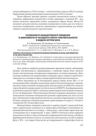 147
стеноза наблюдается у 15% (3 случая), – а относительного стеноза у 53% (11 случаев).
Нормальный диаметр позвоночного канала выявлен в 32% (6 случаев).
Таким образом, высокий процент сужений позвоночного канала у обсле-
дованных, деформация позвоночного столба, найденная с помощью КТ – воз-
можно, результат нарушений осанки, нездорового образа жизни. Метод КТ
позволяет детально изучить анатомию позвоночного столба, дает его четкое и
детальное изображение, является современным и перспективным для исполь-
зования в диагностических и научных целях.
ОСОБЕННОСТИ НОЦИЦЕПТИВНОГО ПОВЕДЕНИЯ
В ЗАВИСИМОСТИ ОТ ИСХОДНОГО ПОРОГА ЧУВСТВИТЕЛЬНОСТИ
В МОДЕЛИ ОСТРОЙ БОЛИ
Л.А. Мнацаканян, Т.В. Балашова, А.Г. Котельникова
ВГМУ, г. Владивосток. Кафедра реаниматологии, анестезиологии,
интенсивной терапии, СМП, ФПК и ППС; ЦНИЛ.
Научный руководитель: д. м. н., профессор В. Б. Шуматов., д. м. н. И. В. Дюйзен.
INDIVIDUAL PECULIARITIES OF NOCICEPTIVE BEHAVIOR DEPENDING ON INITIAL PAIN PERCEPTION
IN THE ACUTE PAIN SETTING.
L.A. Mnathakanyan, T.V. Balashova, A.G. Kotelnikova. In this study we examined individual dif-
ferences in experimental pain response depending on initial heat pain threshold. We observed,
that in rats, males with higher initial heat pain threshold showed more intensive responce in the
acute pain settings.
Боль является наиболее распространенным признаком многих заболеваний.
Болевая чувствительность, выражающаяся в значениях порога боли, является
весьма чувствительным интегральным индикатором состояния организма. Цель:
изучение особенностей ноцицептивного поведения крыс в модели острой боли в
зависимости от исходного порога температурной болевой чувствительности.
Работа выполнена на 16 беспородных крысах-самцах весом 200 г. С ис-
пользованием Hot-cold-plate-анализатора, крысы были разделенны на 2 группы:
высокого порога болевой температурной чувствительности (ВПБТЧ) и низкого
порога болевой температурной чувствительности (НПБТЧ). Для формирования
острой боли крысам в область подошвы задней правой лапы подкожно вводили
0,2 мл 4% формалина. Объективизация болевого синдрома проводилась путем
регистрации отдельных поведенческих реакций, характерных для этого состоя-
ния: полизывание поврежденной конечности, реакция вздрагивания в течение
60 минут, раздельно учитывая изменения, происходящие в острую (1–10 мин) и
тоническую (10–30 мин) фазу боли.
Ноцицептивное поведение животных в период острой и тонической боли
имеет динамические особенности: в первую фазу доминирует полизывание по-
врежденной конечности; во вторую – тоническую – происходит нарастание как
полизываний так и подергиваний. У крыс с ВПБТЧ отмечалась более выражен-
ная реакция на боль в виде полизывания поврежденной конечности в обе фазы
формирования болевого ответа: их количество увеличивалось на 50% в первую
фазу и 10% – во вторую. Количество же подергиваний в первую фазу боли не
Copyright ОАО «ЦКБ «БИБКОМ» & ООО «Aгентство Kнига-Cервис»
 
