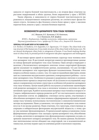 148
зависело от порога болевой чувствительности, а во вторую фазу отмечено на-
растание подергиваний в обеих группах, более выраженное у крыс с ВПТБЧ.
Таким образом, в зависимости от порога болевой чувствительности вы-
раженность ноцицептивного поведения различна, но соответствует фазам бо-
левого ответа. Активность фаз болевого ответа более яркая у крыс с высоким
порогом боли, нежели у крыс с низким болевым порогом.
ОСОБЕННОСТИ ЦИЛИАРНОГО ТЕЛА ГЛАЗА ЧЕЛОВЕКА
А.С. Новиков, Е.С. Куликова, С.Н. Капенкин,
С.А. Оганнисян, В.В. Графеев
ВГМУ, г. Владивосток. Кафедра гистологии, эмбриологии, цитологии
Научные руководители: д.м.н., профессор Г.В. Рева; к.б.н., доцент И.В. Ковалева
ESPECIALLY OF CILIARY BODY IN THE HUMAN EYES
A.S. Novikov, E.S Kulikova, S.N. Kapjonkin, S.A. Ogannicjan, V.V. Grafeev. The ciliare body is by-
way structure of the human eyes. It was study structure of the ciliary body in the human eyes. We
are showed development ciliary body in ontogenesis of human. It was found studying develop-
ment of ciliary body. In prenatal period of ontogenesis take plase angiogenesis and melanogenes.
В настоящее время одной из малоизученных структур глаза человека явля-
ется цилиарное тело. В доступной литературе имеются противоречивые данные
по поводу функций цилиарного тела глаза человека. Одни авторы утверждают о
наличии у беспигментного цилиарного эпителия только секреторной функции,
другие указывают на морфологические данные, указывающие, что для гистофи-
зиологии цилиарного тела характерна функция всасывательная. Решение этого
вопроса особенно важно, в связи с тем, что один из важнейших факторов, влияю-
щих на становление внутриглазного давления у новорожденного ребенка – состо-
яние цилиарного тела. Особенности реакции и разрушения эпителия в условиях
глаукоматозного процесса свидетельствуют об актуальности исследований, веду-
щихся в направлении изучения структуры и особенностей развития цилиарного
тела глаза человека. Целью нашей работы послужило установление закономерно-
стей развития цилиарного тела глаза в онтогенезе человека и изучение его дефи-
нитивной структуры. В работе использован материал глаза человека в возрасте от
5 недель эмбрионального периода развития до 87 лет постнатального онтогенеза.
Для выявления клеток по дифферону стволовая клетка крови, участвующих в
обособлении цилиарного тела глаза человека и формировании передней и задней
камер глаза человека использованы гистологические и иммуногистохимические
методы исследования. Нами установлено, что отростки цилиарного тела появля-
ются на 4-ом месяце развития. Нами отмечено, что структуры, ответственные за
секрецию и избирательную фильтрацию внутриглазной жидкости, к этому сро-
ку уже начинают функционировать. В пренатальный период установлены этапы
формирования цилиарного тела: закладка стромы цилиарного тела, обособление
от склеры, ангиогенез в цилиарном теле, функциональное созревание сосудов, со-
зревание мышечного аппарата цилиарного тела. По нашим данным, беспигмент-
ные эпителиальные клетки обладают как секреторной, так и всасывательной ак-
тивностью, поэтому играют одну из ключевых ролей в патогенезе глаукомы.
Copyright ОАО «ЦКБ «БИБКОМ» & ООО «Aгентство Kнига-Cервис»
 