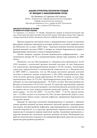 149
АНАЛИЗ СТРУКТУРЫ ПАТОЛОГИИ ПЛОДОВ
ОТ ЖЕНЩИН С ЗАБОЛЕВАНИЯМИ ПОЧЕК
Т.В. Погодаева, А.С. Крутова, И.В. Скрипка
ВГМУ, г. Владивосток. Кафедра факультетской педиатрии
Кафедра патологической анатомии
Научные руководители: д.м.н., профессор В.Н. Лучанинова;
к.м.н., доцент О.М. Олексенко
ANALYSIS OF PATHOLOGY OF FETUSES
OF WOMEN WITH KIDNEY DISEASES
T.V. Pogodaeva, A.S. Krutova, I.V. Skripka. Retrospective analysis of maternal documents and
rates of perinatal and infant mortality showed that women with kidney disease had a high per-
centage of premature births, intrauterine infection, stillbirth and early neonatal mortality.
Прогноз развития патологии почек у новорожденных связан со многими
факторами, наиболее значимым из которых является состояние здоровья мате-
ри (Полетаев А.Б. и соавт., 2003). Цель – выяснить влияние наличия патологии
органов мочевой системы (ОМС) у матери на течение беременности, родов и
формирование патологии у плода и новорожденного.
Анализ сводных годовых отчетов медицинского информационно  – ана-
литического центра (Ф 12) и ретроспективная оценка карт рожениц за 2008–
2010 гг.
Выявлено, что на 2184 женщины в г. Владивостоке приходилось 16,3%
(355) женщин с патологией органов мочевой системы, из них беременно-
сти закончились преждевременными родами в 35,5% случаев. Анализируя
структуру перинатальной и младенческой смертности по г. Владивостоку
за 2007–2009 гг., выявлено, что на 586  родов патология органов мочевой
системы в анамнезе матери встречалась у 106 (18%) новорожденных. При
этом на долю срочных родов приходилось 30 (28,3%) случаев, из них мерт-
ворожденных было 14 (13,2%). Преждевременные роды были у 79 (71,7%)
женщин, из них мертворожденных – 36 (34%) случаев. Внутриутробная ин-
фекция установлена в 16 (15,1%) случаев. В структуре врожденных пороков
из общего количества детей женщин с патологией органов мочевой системы
на первом месте стоят пороки развития кишечной трубки  –24 (22,6%), по-
роки сердца – 16 (15,1%), ЦНС – 13 (12,3%), ОМС – 5 (4,7%), другие анома-
лии – 4 (3,8%) случая, в остальных (41,5%) случаях причиной смерти стали:
антенатальная гибель плода, тяжелая асфиксия, прерывание беременности
на ранних сроках.
Выводы. В структуре патологии новорожденных от женщин с заболева-
ниями органов мочевой системы выявлено: высокий процент преждевремен-
ных родов, внутриутробной инфекции, мертворожденности и ранней неона-
тальной смертности, а в структуре врожденных пороков развития плода на
первом месте находятся пороки кишечной трубки. Сравнение проводилось с
группой женщин без патологии органов мочевой системы. Необходима раз-
работка комплексного подхода к исследованию факторов агрессии на плод во
время внутриутробного развития.
Copyright ОАО «ЦКБ «БИБКОМ» & ООО «Aгентство Kнига-Cервис»
 