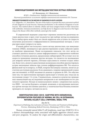 151
ИММУНОЦИТОХИМИЯ КАК МЕТОД ДИАГНОСТИКИ ОСТРЫХ ЛЕЙКОЗОВ
А.Г. Филиппенко, А.С. Маточкина
ВГМУ, г. Владивосток. Кафедра патологической анатомии
Научный руководитель: ассистент кафедры патологической анатомии Я.Н. Тихонов
IMMUNOCYTOCHEMISTRY AS THE METHOD OF DIAGNOSIS OF ACUTE LEUCOSIS
A.G. Filippenko, A.S. Matochkina. The aim of this study is to present the most convenient method
of early diagnosis of acute leucosis. Immunocytochemistry is the method of diagnosis of acute
leucosis. This method allows to identify cellular and tissue antigens based on their interaction
with antibodies. Immunocytochemistry can help doctor to diagnose acute leucosis at the begin-
ning on the disease while other methods cannot give the results.
В современной медицине существует огромное множество различных ме-
тодов диагностики и врач стоит на распутье при выборе метода исследования.
Часто выбор врача может быть не совсем корректен или уступать по скорости
получения результатов и информативности инновационным методам, о кото-
рых врач может попросту не знать.
В нашей работе мы коснулись такого метода диагностики, как иммуноци-
тохимия (ИЦХ), являющегося при диагностировании острых лейкозов одним
из наиболее приемлемых. Наши исследования показали, что этот метод по-
становки диагноза является самым информативным в современном изобилии
способов уточнения диагноза, предлагаемых лабораторией. Не уступает он и по
скорости проведения никаким другим методам, что является не маловажным
для вовремя начатой терапии, учитывая агрессивность течения острых лейко-
зов. Более того, является единственным возможным способом диагностировать
острые миелоидные лейкозы при степени дифференцировки М0. Что касается
финансовой части вопроса, то ИЦХ, вопреки бытующему мнению, является до-
статочно доступным анализом. Если сравнивать с широко применяемой в наши
дни гистохимией, то ИЦХ оказывается дешевле в среднем на 30%. Это обуслов-
лено тем, что приготовление препарата происходит в течение дня, тогда как на
гистохимию уходит 3-4 суток. Следовательно, снижается количество проводи-
мых манипуляций над исследуемым материалом и нет необходимости его дли-
тельного хранения. Исходя из вышесказанного можно с уверенностью сказать,
что ИЦХ – это метод будущего, который, возможно, в последующем вытеснит
все прочие методы постановки диагноза, а техническая база больниц позволит
проводить его экспресс-методом на месте.
IDENTIFICATION CD56+CD16- SUBTYPES WITH HIERARCHICAL
DIFFERENTIATION FEATURES OF NORMAL NK CELL IN EXTRANODAL
NATURAL KILLER/T-CELL LYMPHOMA, NASAL TYPE
Jian-Bo Yu
Department of Pathology, Key Laboratory of Cancer Prevention and Treatment of Heilongjiang
Province, Mudanjiang Medical University, Mudanjiang (157011), China.
Human extranodal natural killer/T-cell lymphoma, nasal type (ENKTCL-N) is
a distinct clinicopathologic entity associated with highly aggressive clinical course
and poor prognosis. To analyze the origin and differentiation characteristics, one
Copyright ОАО «ЦКБ «БИБКОМ» & ООО «Aгентство Kнига-Cервис»
 