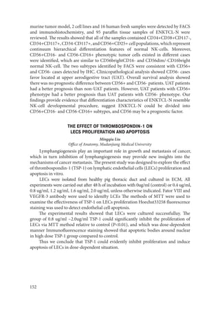 152
murine tumor model, 2 cell lines and 16 human fresh samples were detected by FACS
and immunohistochemistry, and 95 paraffin tissue samples of ENKTCL-N were
reviewed. The results showed that all of the samples contained CD34+CD38+CD117-,
CD34+CD117+, CD34-CD117+, and CD56+CD25+ cell populations, which represent
continuum hierarchical differentiation features of normal NK-cells. Moreover,
CD56+CD16- and CD56-CD16+ phenotypic tumor cells existed in different cases
were identified, which are similar to CD56brightCD16- and CD56dim/-CD16bright
normal NK-cell. The two subtypes identified by FACS were consistent with CD56+
and CD56- cases detected by IHC. Clinicopathological analysis showed CD56- cases
favor located at upper aerodigestive tract (UAT). Overall survival analysis showed
there was no prognostic difference between CD56+ and CD56- patients. UAT patients
had a better prognosis than non-UAT patients. However, UAT patients with CD56+
phenotype had a better prognosis than UAT patients with CD56- phenotype. Our
findings provide evidence that differentiation characteristics of ENKTCL-N resemble
NK-cell developmental procedure, suggest ENKTCL-N could be divided into
CD56+CD16- and CD56-CD16+ subtypes, and CD56 may be a prognostic factor.
THE EFFECT OF THROMBOSPONDIN-1 ON
LECS PROLIFERATION AND APOPTOSIS
Mingqiu Liu
Office of Anatomy, Mudanjiang Medical University
Lymphangiogenesis play an important role in growth and metastasis of cancer,
which in turn inhibition of lymphangiogenesis may provide new insights into the
mechanisms of cancer metastasis. The present study was designed to explore the effect
of thrombospondin-1 (TSP-1) on lymphatic endothelial cells (LECs) proliferation and
apoptosis in vitro.
LECs were isolated from healthy pig thoracic duct and cultured in ECM, All
experiments were carried out after 48 h of incubation with 0ug/ml (control) or 0.4 ug/ml,
0.8 ug/ml, 1.2 ug/ml, 1.6 ug/ml, 2.0 ug/ml, unless otherwise indicated. Fator VIII and
VEGFR-3 antibody were used to idenifty LCEs The methods of MTT were used to
examine the effectiveness of TSP-1 on LECs proliferation Hoechst33258 fluorescence
staining was used to detect endothelial cell apoptosis.
The experimental results showed that LECs were cultured successfulluy. The
group of 0.8 ug/ml ~2.0ug/ml TSP-1 could significantly inhibit the proliferation of
LECs via MTT method relative to control (P<0.01), and which was dose-dependent
manner Immunofluorescence staining showed that apoptotic bodies around nuclear
in high dose TSP-1 group compared to control.
Thus we conclude that TSP-1 could evidently inhibit proliferation and induce
apoptosis of LECs in dose-dependent situation.
Copyright ОАО «ЦКБ «БИБКОМ» & ООО «Aгентство Kнига-Cервис»
 