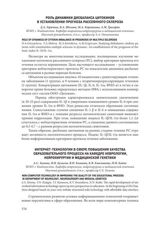 154
РОЛЬ ДИНАМИКИ ДИСБАЛАНСА ЦИТОКИНОВ
В УСТАНОВЛЕНИИ ПРОГНОЗА РАССЕЯННОГО СКЛЕРОЗА
Д.А. Горячева, В.А. Шилова, М.А. Короткова, А.М. Григорян
ВГМУ, г. Владивосток. Кафедра неврологии,нейрохирургии и медицинской генетики
Научный руководитель: д.м.н., профессор А.А. Овчинникова
ROLE OF DYNAMICS OF CYTOKIN IMBALANCE IN PROGNOSIS OF MULTIPLE SCLEROSIS
D.A.Goryacheva, V.A.Shilova, M.A.Korotkova, A.M.Grigoryan. Studying disbalansis citokins pa-
tients with remetteishin multiple sclerosis in dynamic. An establishment of the prognosis of the
basic index IL-1b/IL-1ra.
Несмотря на многочисленные исследования, посвященные изучению ме-
ханизмов патогенеза рассеянного склероза (РС), выбор критериев прогноза его
течения остается нерешенным. Цель настоящего исследования – установление
критериев неблагоприятного прогноза РС по показателям динамики дисбалан-
са цитокинов в разные периоды болезни.
Объектом исследования явились 10 пациентами с ремиттирующим течени-
ем заболевания (1 группа), и 9 человек с вторичнопрогрессирующим течением
(2 группа). Концентрация цитокинов (IL-1β, IL-6, IL-1ra, ФНО-α) в пг/мл в сы-
воротке крови больных определялась методом ИФА с использованием коммер-
ческих тест-систем ООО «Цитокин».
	 Период обострения характеризовался значительным увеличением
(в 20-25 раз) содержания IL-1β и умеренным повышением уровня IL-6 при сни-
жении уровня IL-1ra и ФНО. Этап ремиссии отличался обратными соотноше-
ниями. Сопоставление степени снижения IL-1 β и IL-6 и повышения содержа-
ния IL-1ra и ФНО-α с темпами регресса патологических симптомов выявляет
прямые корреляции. При этом, повышение индекса IL-1β/IL-1ra более 1,1-2,6
сочеталось с неблагоприятным течением РС, а снижение данного соотношения
до 0,5-0,7 – с ранним регрессом патологических симптомов.
Таким образом, дисбаланс цитокинов на разных стадиях течения РС отра-
жает активность патологического процесса. Индекс IL-1β/IL-1ra является наи-
более информативным критерием прогноза течения заболевания.
ИНТЕРНЕТ-ТЕХНОЛОГИИ В СФЕРЕ ПОВЫШЕНИЯ КАЧЕСТВА
ОБРАЗОВАТЕЛЬНОГО ПРОЦЕССА НА КАФЕДРЕ НЕВРОЛОГИИ,
НЕЙРОХИРУРГИИ И МЕДИЦИНСКОЙ ГЕНЕТИКИ
А.С. Зимина, В.Н. Кулагин, В.И. Камаева, К.В. Квасникова, Н.Н. Кайко
ВГМУ, г. Владивосток. Кафедра неврологии, нейрохирургии и медицинской генетики
Научный руководитель: д.м.н., профессор С.Е. Гуляева
NEW COMPUTER TECHNOLOGY IN IMPROVING THE QUALITY OF THE EDUCATIONAL PROCESS
IN DEPARTMENT OF NEUROLOGY, NEUROSURGERY AND MEDICAL GENETICS
A.S. Zimina, V.N. Kulagin, V.I. Kamaeva, K.V. Kvasnikovа, N.N. Kaiko. The rapid development of net-
workedinformationtechnologyopensupnewperspectivesineducation.Atthebeginningof2012has
been designed based on your own website structured wiki technology with affordable data interface.
Стремительное развитие сетевых информационных технологий открывает
новые перспективы в сфере образования. Во всем мире компьютерная техника
Copyright ОАО «ЦКБ «БИБКОМ» & ООО «Aгентство Kнига-Cервис»
 