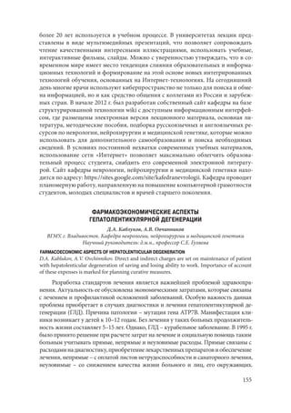 155
более 20 лет используется в учебном процессе. В университетах лекции пред-
ставлены в виде мультимедийных презентаций, что позволяет сопровождать
чтение качественными интересными иллюстрациями, использовать учебные,
интерактивные фильмы, слайды. Можно с уверенностью утверждать, что в со-
временном мире имеет место тенденция слияния образовательных и информа-
ционных технологий и формирование на этой основе новых интегрированных
технологий обучения, основанных на Интернет-технологиях. На сегодняшний
день многие врачи используют киберпространство не только для поиска и обме-
на информацией, но и как средство общения с коллегами из России и зарубеж-
ных стран. В начале 2012 г. был разработан собственный сайт кафедры на базе
структурированной технологии wiki с доступным информационным интерфей-
сом, где размещены электронная версия лекционного материала, основная ли-
тература, методические пособия, подборка русскоязычных и англоязычных ре-
сурсов по неврологии, нейрохирургии и медицинской генетике, которые можно
использовать для дополнительного самообразования и поиска необходимых
сведений. В условиях постоянной нехватки современных учебных материалов,
использование сети «Интернет» позволяет максимально облегчить образова-
тельный процесс студента, снабдить его современной электронной литерату-
рой. Сайт кафедры неврологии, нейрохирургии и медицинской генетики нахо-
дится по адресу: https://sites.google.com/site/kafedranevrologii. Кафедра проводит
планомерную работу, направленную на повышение компьютерной грамотности
студентов, молодых специалистов и врачей старшего поколения.
ФАРМАКОЭКОНОМИЧЕСКИЕ АСПЕКТЫ
ГЕПАТОЛЕНТИКУЛЯРНОЙ ДЕГЕНЕРАЦИИ
Д.А. Каблуков, А.В. Овчинников
ВГМУ, г. Владивосток. Кафедра неврологии, нейрохирургии и медицинской генетики
Научный руководитель: д.м.н., профессор С.Е. Гуляева
FARMACOECONOMIC ASPECTS OF HEPATOLENTIICULAR DEGENERATION
D.A. Kablukov, A.V. Ovchinnikov. Direct and indirect charges are set on maintenance of patient
with hepatolenticular degeneration of saving and losing ability to work. Importance of account
of these expenses is marked for planning curative measures.
Разработка стандартов лечения является важнейшей проблемой здравоохра-
нения. Актуальность ее обусловлена экономическими затратами, которые связаны
с лечением и профилактикой осложнений заболеваний. Особую важность данная
проблема приобретает в случаях диагностики и лечения гепатолентикулярной де-
генерации (ГЛД). Причина патологии – мутация гена АТР7В. Манифестация кли-
ники возникает у детей к 10–12 годам. Без лечения у таких больных продолжитель-
ность жизни составляет 5–15 лет. Однако, ГЛД – курабельное заболевание. В 1995 г.
было принято решение при расчете затрат на лечение и социальную помощь таким
больным учитывать прямые, непрямые и неуловимые расходы. Прямые связаны с
расходаминадиагностику,приобретениелекарственныхпрепаратовиобеспечение
лечения, непрямые – с оплатой листов нетрудоспособности и санаторного лечения,
неуловимые – со снижением качества жизни больного и лиц, его окружающих.
Copyright ОАО «ЦКБ «БИБКОМ» & ООО «Aгентство Kнига-Cервис»
 
