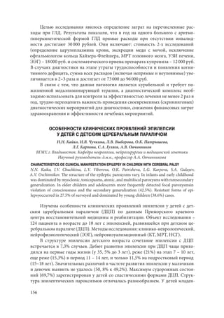 156
Целью исследования явилось определение затрат на перечисленные рас-
ходы при ГЛД. Результаты показали, что в год на одного больного с аритмо-
гиперкинетической формой ГЛД прямые расходы при отсутствии инвалид-
ности достигают 30 000 рублей. Они включают: стоимость 2-х исследований
(определение церулоплазмина крови, экскреции меди с мочой, исключение
офтальмологом кольца Кайзера-Флейшера, МРТ головного мозга, УЗИ печени,
ЭЭГ) – 18 000 руб. и систематического приема препарата купренила – 12 000 руб.
В случаях диагностики на этапе утраты трудоспособности и появления когни-
тивного дефицита, сумма всех расходов (включая непрямые и неуловимые) уве-
личивается в 2–3 раза и достигает от 73 000 до 96 000 руб.
В связи с тем, что данная патология является курабельной и требует по-
жизненной медьэлиминирующей терапии, а диагностический комплекс необ-
ходимо использовать для контроля за эффективностью лечения не менее 2 раз в
год, трудно переоценить важность проведения своевременных (скрининговых)
диагностических мероприятий для диагностики, снижения финансовых затрат
здравоохранения и эффективности лечебных мероприятий.
ОСОБЕННОСТИ КЛИНИЧЕСКИХ ПРОЯВЛЕНИЙ ЭПИЛЕПСИИ
У ДЕТЕЙ С ДЕТСКИМ ЦЕРЕБРАЛЬНЫМ ПАРАЛИЧОМ
Н.Н. Кайко, И.В. Чучкина, Л.В. Выборова, О.К. Патрышева,
Л.Г. Карпова, С.А. Гуляев, А.В. Овчинников
ВГМУ, г. Владивосток. Кафедра неврологии, нейрохирургии и медицинской генетики
Научный руководитель: д.м.н., профессор А.А. Овчинникова
CHARACTERISTICS OE CLINICAL MANIFESTATION EPILEPSY IN CHILDREN WITH CEREBRAL PALSY
N.N. Kaiko, I.V. Chuchkina, L.V. Viborova, O.K. Patrisheva, L.G. Karpova, S.A. Gulayev,
A.V. Ovchinnikov. The structure of the epileptic paroxysms vary. In infants and early childhood
was dominated by myoclonic, tonicspasms, atonic, and multifocal paroxysms with raresecondary
generalization. In older children and adolescents more frequently detected focal paroxysmsin
violation of consciousness and the secondary generalization (42.5%). Resistant forms of epi-
lepsyoccurred in 27.5% of surveyed and dominated by young children (38.6%) cases.
Изучены особенности клинических проявлений эпилепсии у детей с дет-
ским церебральным параличом (ДЦП) по данным Приморского краевого
центра восстановительной медицины и реабилитации. Объект исследования –
124 пациента в возрасте до 18 лет с эпилепсией, развившейся при детском це-
ребральном параличе (ДЦП). Методы исследования: клинико-неврологический,
нейрофизиологический (ЭЭГ), нейровизуализационный (КТ, МРТ, НСГ).
В структуре эпилепсии детского возраста сочетание эпилепсии с ДЦП
встречается в 7,3% случаев. Дебют развития эпилепсии при ДЦП чаще прихо-
дился на первые годы жизни (у 35, 5% до 3 лет), реже (21%) на этап 7 – 10 лет,
еще реже (15,3%) в период 11 – 14 лет, и только 11,5% на подростковый период
(15–18 лет). Значительных различий в частоте развития эпилепсии у мальчиков
и девочек выявить не удалось (50, 8% к 49,2%). Максимум судорожных состоя-
ний (69,7%) зарегистрирован у детей со спастическими формами ДЦП. Струк-
тура эпилептических пароксизмов отличалась разнообразием. У детей младен-
Copyright ОАО «ЦКБ «БИБКОМ» & ООО «Aгентство Kнига-Cервис»
 