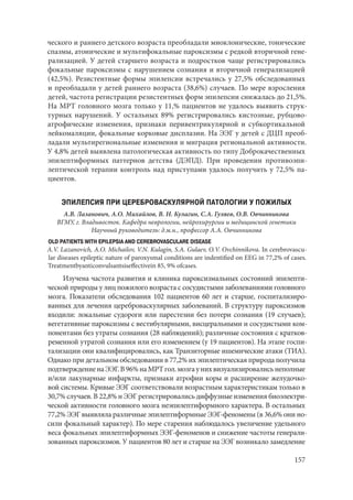 157
ческого и раннего детского возраста преобладали миоклонические, тонические
спазмы, атонические и мультифокальные пароксизмы с редкой вторичной гене-
рализацией. У детей старшего возраста и подростков чаще регистрировались
фокальные пароксизмы с нарушением сознания и вторичной генерализацией
(42,5%). Резистентные формы эпилепсии встречались у 27,5% обследованных
и преобладали у детей раннего возраста (38,6%) случаев. По мере взросления
детей, частота регистрации резистентных форм эпилепсии снижалась до 21,5%.
На МРТ головного мозга только у 11,% пациентов не удалось выявить струк-
турных нарушений. У остальных 89% регистрировались кистозные, рубцово-
атрофические изменения, признаки перивентрикулярной и субкортикальной
лейкомаляции, фокальные корковые дисплазии. На ЭЭГ у детей с ДЦП преоб-
ладали мультирегиональные изменения и миграция региональной активности.
У 4,8% детей выявлена патологическая активность по типу Доброкачественных
эпилептиформных паттернов детства (ДЭПД). При проведении противоэпи-
лептической терапии контроль над приступами удалось получить у 72,5% па-
циентов.
ЭПИЛЕПСИЯ ПРИ ЦЕРЕБРОВАСКУЛЯРНОЙ ПАТОЛОГИИ У ПОЖИЛЫХ
А.В. Лазанович, А.О. Михайлов, В. Н. Кулагин, С.А. Гуляев, О.В. Овчинникова
ВГМУ, г. Владивосток. Кафедра неврологии, нейрохирургии и медицинской генетики
Научный руководитель: д.м.н., профессор А.А. Овчинникова
OLD PATIENTS WITH EPILEPSIA AND CEREBROVASCULARE DISEASE
A.V. Lazanovich, A.O. Michailov, V.N. Kulagin, S.A. Gulaev, O.V. Ovchinnikova. In cerebrovascu-
lar diseases epileptic nature of paroxysmal conditions are indentified on EEG in 77,2% of cases.
Treatmentbyanticonvulsantsiseffectivein 85, 9% ofcases.
Изучена частота развития и клиника пароксизмальных состояний эпилепти-
ческой природы у лиц пожилого возраста с сосудистыми заболеваниями головного
мозга. Показатели обследования 102 пациентов 60 лет и старше, госпитализиро-
ванных для лечения цереброваскулярных заболеваний. В структуру пароксизмов
входили: локальные судороги или парестезии без потери сознания (19 случаев);
вегетативные пароксизмы с вестибулярными, висцеральными и сосудистыми ком-
понентами без утраты сознания (28 наблюдений); различные состояния с кратков-
ременной утратой сознания или его изменением (у 19 пациентов). На этапе госпи-
тализации они квалифицировались, как Транзиторные ишемические атаки (ТИА).
Однако при детальном обследовании в 77,2% их эпилептическая природа получила
подтверждениенаЭЭГ.В96%наМРТгол.мозгаунихвизуализировалисьнеполные
и/или лакунарные инфаркты, признаки атрофии коры и расширение желудочко-
вой системы. Кривые ЭЭГ соответствовали возрастным характеристикам только в
30,7% случаев. В 22,8% н ЭЭГ регистрировались диффузные изменения биоэлектри-
ческой активности головного мозга неэпилептиформного характера. В остальных
77,2% ЭЭГ выявляла различные эпилептиформные ЭЭГ-феномены (в 36,6% они но-
сили фокальный характер). По мере старения наблюдалось увеличение удельного
веса фокальных эпилептиформных ЭЭГ-феноменов и снижение частоты генерали-
зованных пароксизмов. У пациентов 80 лет и старше на ЭЭГ возникало замедление
Copyright ОАО «ЦКБ «БИБКОМ» & ООО «Aгентство Kнига-Cервис»
 
