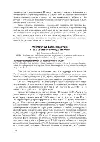 158
ритма при снижении амплитуды. При фотостимуляции реакции не наблюдалось, а
при гипервентиляции она развивалась в 2–3 раза реже. Включение в комплексное
лечение антиконвульсантов позволило достичь положительного эффекта в 85,9%
случаев (у 67 больных): полного исчезновения эпилептических припадков в 38,5%
или снижения их частоты в 47,7%.
Таким образом, проведенное исследование показало, что развитие раз-
личных пароксизмальных состояний у пожилых пациентов с цереброваскуляр-
ной патологией представляет собой одно из частых клинических проявлений.
Их эпилептическая природа получает подтверждение в показателях ЭЭГ в 77,2%
случаев, а включение в комплекс лечения антиконвульсантов в 85,9% позволяет
добиться или полного исчезновения патологических пароксизмальных состоя-
ний (38,5%), или снижения их частоты (47,4%).
РЕЗИСТЕНТНЫЕ ФОРМЫ ЭПИЛЕПСИИ
И ГЕПАТОЛЕНТИКУЛЯРНАЯ ДЕГЕНЕРАЦИЯ
А.В. Овчинников, Д.А. Каблуков
ВГМУ. г. Владивосток. Кафедра неврологии, нейрохирургии и медицинской генетики
Научный руководитель: д.м.н., профессор С.Е. Гуляева
HEPATOLENTICULAR DEGENERATION AND RESISTANT FORM OF EPILEPSY
A.V. Ovchinnikov, D.A. Kablukov. High frequency of resistant epilepsy development has deter-
mined during hepatolenticular degeneration and. It’s development in early phases of neurological
stage of this disease.
Резистентные эпилепсии составляют 10–11% в структуре всех эпилепсий.
Их источником нередко оказываются наследственные болезни, в частности – гепа-
толентикулярная дегенерация (ГЛД). Цель – определение особенностей клиниче-
ских проявлений эпилептических синдромов на разных этапах развития ГЛД.
Объект – 103 пациента с ГЛД диагностированной за последние 5 лет в При-
морском крае. В зависимости от возраста больных было выделено 4 группы:
I – 37 человек с ГЛД, выявленной до 20 лет, II – 28 – на этапе 20–29 лет, III – 25 – в
возрасте 30 – 50лет, IV – 13 – старше 50 лет.
Эпилептический синдром диагностирован у 24 больных (23,2%). Частота его
развития была обратно пропорциональна возрасту. Максимум (18,4%) пришел-
ся на I группу, то есть на детей (11,6% из них – это дети, не достигшие 10 лет).
Во II группе припадки регистрировались у 3,9%, в III и IV – только в единичных
случаях. При этом, если у больных старших возрастных групп преобладали парци-
альные припадки с вторичной генерализацией, то у детей наряду с необычайным
полиморфизмом парциальных приступов, развивалась клиника, имитирующая
специфические эпилептические синдромы: ювенильную миоклонус-эпилепсию
(3,8%), синдром Ландау-Клеффнера (3,8%), миоклонии век с абсансами (1,9%),
синдром Леннокса-Гасто (1,9%) и др. От классических проявлений доброкаче-
ственных форм эпилепсии их отличала: резистентность к антиконвульсантам,
нарушения поведения и дефекты речи. В 6,8% случаев наблюдались: диспрак-
сия, дислексия и дискалькулия. У 5.8% больных к припадкам рано присоединил-
ся дрожательный гиперкинез. Изучение анамнеза показало, что у 63 больных с
Copyright ОАО «ЦКБ «БИБКОМ» & ООО «Aгентство Kнига-Cервис»
 